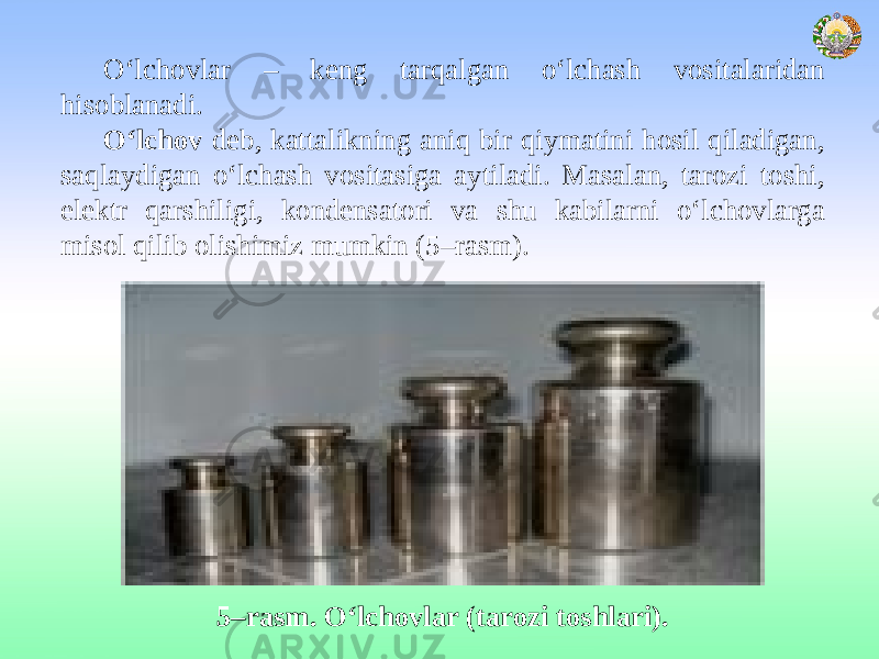 O‘lchovlar – keng tarqalgan o‘lchash vositalaridan hisoblanadi. O‘lchov deb, kattalikning aniq bir qiymatini hosil qiladigan, saqlaydigan o‘lchash vositasiga aytiladi. Masalan, tarozi toshi, elektr qarshiligi, kondensatori va shu kabilarni o‘lchovlarga misol qilib olishimiz mumkin (5–rasm). 5–rasm. O‘lchovlar (tarozi toshlari). 