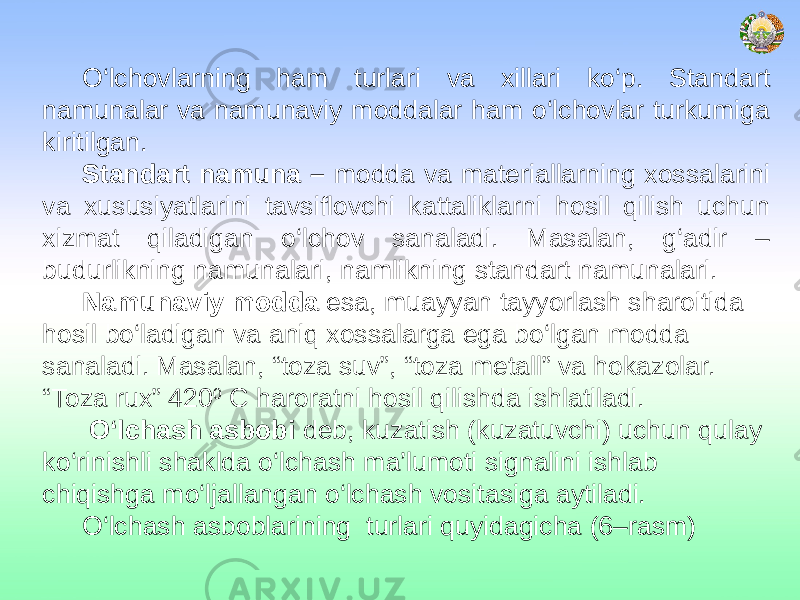 O‘lchovlarning ham turlari va xillari ko‘p. Standart namunalar va namunaviy moddalar ham o‘lchovlar turkumiga kiritilgan. Standart namuna – modda va materiallarning xossalarini va xususiyatlarini tavsiflovchi kattaliklarni hosil qilish uchun xizmat qiladigan o‘lchov sanaladi. Masalan, g‘adir – budurlikning namunalari, namlikning standart namunalari. Namunaviy modda esa, muayyan tayyorlash sharoitida hosil bo‘ladigan va aniq xossalarga ega bo‘lgan modda sanaladi. Masalan, “toza suv”, “toza metall” va hokazolar. “Toza rux” 420 0 C haroratni hosil qilishda ishlatiladi. O‘lchash asbobi deb, kuzatish (kuzatuvchi) uchun qulay ko‘rinishli shaklda o‘lchash ma’lumoti signalini ishlab chiqishga mo‘ljallangan o‘lchash vositasiga aytiladi. O‘lchash asboblarining turlari quyidagicha (6–rasm) 