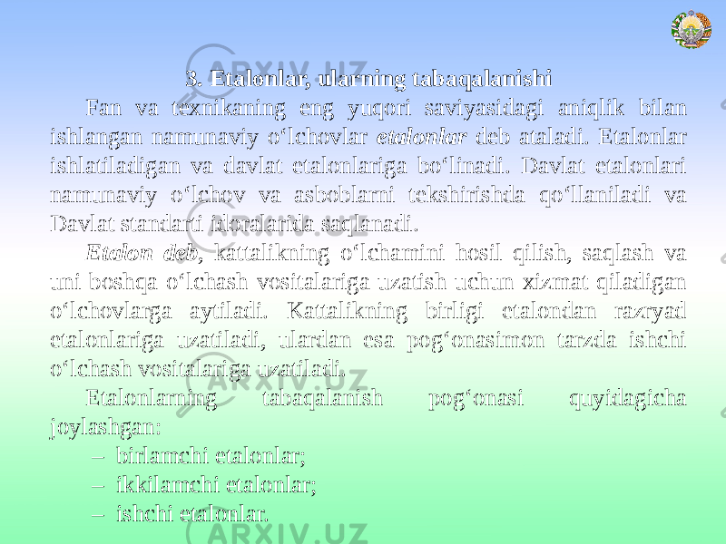 3. Etalonlar, ularning tabaqalanishi Fan va texnikaning eng yuqori saviyasidagi aniqlik bilan ishlangan namunaviy o‘lchovlar etalonlar deb ataladi. Etalonlar ishlatiladigan va davlat etalonlariga bo‘linadi. Davlat etalonlari namunaviy o‘lchov va asboblarni tekshirishda qo‘llaniladi va Davlat standarti idoralarida saqlanadi. Etalon deb , kattalikning o‘lchamini hosil qilish, saqlash va uni boshqa o‘lchash vositalariga uzatish uchun xizmat qiladigan o‘lchovlarga aytiladi. Kattalikning birligi etalondan razryad etalonlariga uzatiladi, ulardan esa pog‘onasimon tarzda ishchi o‘lchash vositalariga uzatiladi. Etalonlarning tabaqalanish pog‘onasi quyidagicha joylashgan: – birlamchi etalonlar; – ikkilamchi etalonlar; – ishchi etalonlar. 