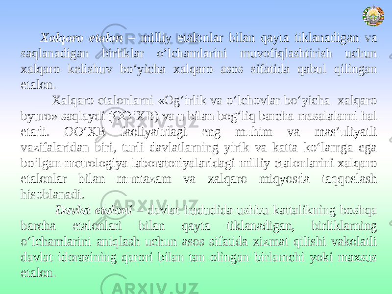 Xalqaro etalon – milliy etalonlar bilan qayta tiklanadigan va saqlanadigan birliklar o’lchamlarini muvofiqlashtirish uchun xalqaro kelishuv bo‘yicha xalqaro asos sifatida qabul qilingan etalon. Xalqaro etalonlarni «Og‘irlik va o‘lchovlar bo‘yicha xalqaro byuro» saqlaydi (OO‘XB) va u bilan bog‘liq barcha masalalarni hal etadi. OO‘XB faoliyatidagi eng muhim va mas’uliyatli vazifalaridan biri, turli davlatlarning yirik va katta ko‘lamga ega bo‘lgan metrologiya laboratoriyalaridagi milliy etalonlarini xalqaro etalonlar bilan muntazam va xalqaro miqyosda taqqoslash hisoblanadi. Davlat etaloni – davlat hududida ushbu kattalikning boshqa barcha etalonlari bilan qayta tiklanadigan, birliklarning o‘lchamlarini aniqlash uchun asos sifatida xizmat qilishi vakolatli davlat idorasining qarori bilan tan olingan birlamchi yoki maxsus etalon. 