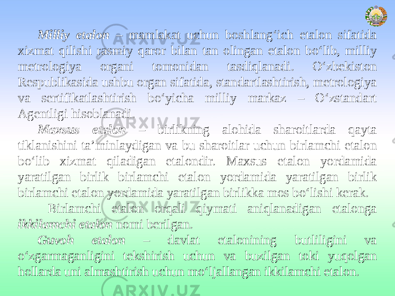 Milliy etalon – mamlakat uchun boshlang‘ich etalon sifatida xizmat qilishi rasmiy qaror bilan tan olingan etalon bo‘lib, milliy metrologiya organi tomonidan tasdiqlanadi. O‘zbekiston Respublikasida ushbu organ sifatida, standartlashtirish, metrologiya va sertifikatlashtirish bo‘yicha milliy markaz – O‘zstandart Agentligi hisoblanadi. Maxsus etalon – birlikning alohida sharoitlarda qayta tiklanishini ta’minlaydigan va bu sharoitlar uchun birlamchi etalon bo‘lib xizmat qiladigan etalondir. Maxsus etalon yordamida yaratilgan birlik birlamchi etalon yordamida yaratilgan birlik birlamchi etalon yordamida yaratilgan birlikka mos bo‘lishi kerak. Birlamchi etalon orqali qiymati aniqlanadigan etalonga ikkilamchi etalon nomi berilgan. Guvoh etalon – davlat etalonining butliligini va o‘zgarmaganligini tekshirish uchun va buzilgan toki yuqolgan hollarda uni almashtirish uchun mo‘ljallangan ikkilamchi etalon. 