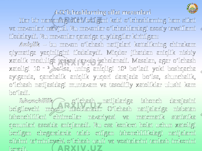 4.O‘lchashlarning sifat mezonlari Har bir narsaning sifati bo‘lgani kabi o‘lchashlarning ham sifati va mezonlari mavjud. Bu mezonlar o‘lchashlardagi asosiy tavsiflarni ifodalaydi. Bu mezonlar qatoriga quyidagilar kiritilgan: Aniqlik – bu mezon o‘lchash natijalari kattalikning chinakam qiymatiga yaqinligini ifodalaydi. Miqdor jihatdan aniqlik nisbiy xatolik moduliga teskari tarzda baholanadi. Masalan, agar o‘lchash xatoligi 10 – 3 bo‘lsa, uning aniqligi 10 3 bo‘ladi yoki boshqacha aytganda, qanchalik aniqlik yuqori darajada bo‘lsa, shunchalik, o‘lchash natijasidagi muntazam va tasodifiy xatoliklar ulushi kam bo‘ladi. Ishonchlilik – o‘lchash natijalariga ishonch darajasini belgilovchi mezon hisoblanadi. O‘lchash natijalariga nisbatan ishonchlilikni ehtimollar nazariyasi va matematik statistika qonunlari asosida aniqlanadi. Bu esa konkret holat uchun xatoligi berilgan chegaralarda talab etilgan ishonchlilikdagi natijalarni olishni ta’minlovchi o‘lchash usuli va vositalarini tanlash imkonini beradi. 