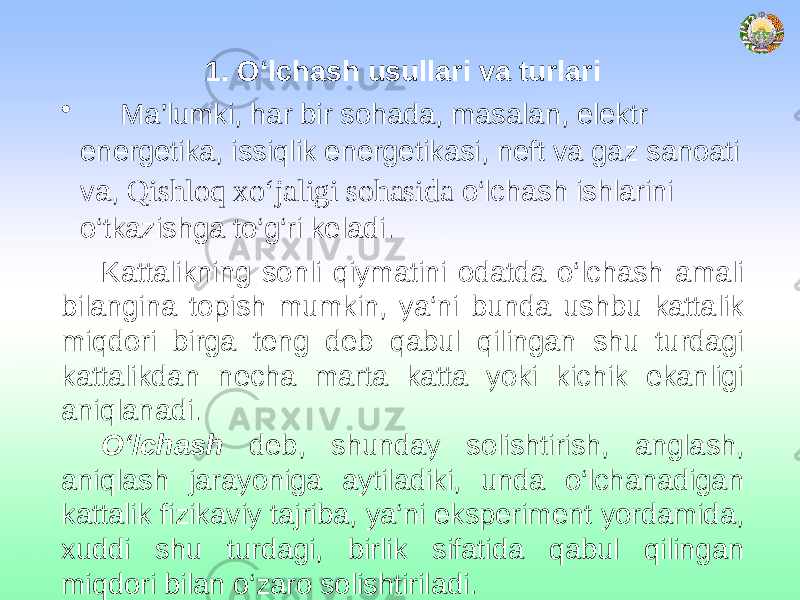 1. O‘lchash usullari va turlari • Ma’lumki, har bir sohada, masalan, elektr energetika, issiqlik energetikasi, neft va gaz sanoati va, Qishloq xо‘jaligi sohasida o‘lchash ishlarini o‘tkazishga to‘g‘ri keladi. Kattalikning sonli qiymatini odatda o‘lchash amali bilangina topish mumkin, ya‘ni bunda ushbu kattalik miqdori birga teng deb qabul qilingan shu turdagi kattalikdan necha marta katta yoki kichik ekanligi aniqlanadi. O‘lchash deb, shunday solishtirish, anglash, aniqlash jarayoniga aytiladiki, unda o‘lchanadigan kattalik fizikaviy tajriba, ya‘ni eksperiment yordamida, xuddi shu turdagi, birlik sifatida qabul qilingan miqdori bilan o‘zaro solishtiriladi. 