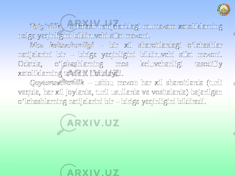 To‘g‘rilik – o‘lchash natijalaridagi muntazam xatoliklarning nolga yaqinligini bildiruvchi sifat mezoni. Mos keluvchanligi – bir xil sharoitlardagi o‘lchashlar natijalarini bir – biriga yaqinligini bildiruvchi sifat mezoni. Odatda, o‘lchashlarning mos keluvchanligi tasodifiy xatoliklarning ta’sirini ifodalaydi. Qaytaruvchanlik – ushbu mezon har xil sharoitlarda (turli vaqtda, har xil joylarda, turli usullarda va vositalarda) bajarilgan o‘lchashlarning natijalarini bir – biriga yaqinligini bildiradi. 