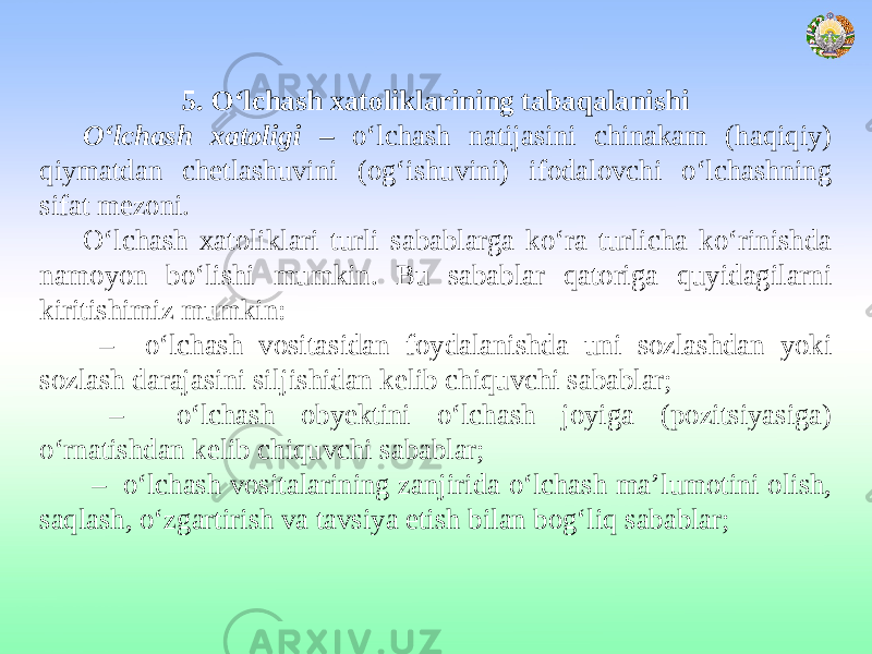 5. O‘lchash xatoliklarining tabaqalanishi O‘lchash xatoligi – o‘lchash natijasini chinakam (haqiqiy) qiymatdan chetlashuvini (og‘ishuvini) ifodalovchi o‘lchashning sifat mezoni. O‘lchash xatoliklari turli sabablarga ko‘ra turlicha ko‘rinishda namoyon bo‘lishi mumkin. Bu sabablar qatoriga quyidagilarni kiritishimiz mumkin: – o‘lchash vositasidan foydalanishda uni sozlashdan yoki sozlash darajasini siljishidan kelib chiquvchi sabablar; – o‘lchash obyektini o‘lchash joyiga (pozitsiyasiga) o‘rnatishdan kelib chiquvchi sabablar; – o‘lchash vositalarining zanjirida o‘lchash ma’lumotini olish, saqlash, o‘zgartirish va tavsiya etish bilan bog‘liq sabablar; 