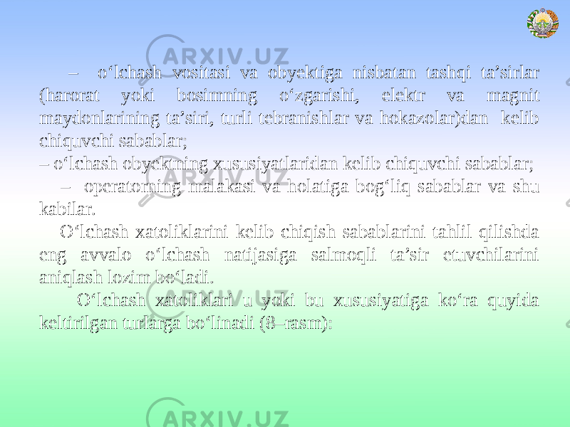  – o‘lchash vositasi va obyektiga nisbatan tashqi ta’sirlar (harorat yoki bosimning o‘zgarishi, elektr va magnit maydonlarining ta’siri, turli tebranishlar va hokazolar)dan kelib chiquvchi sabablar; – o‘lchash obyektning xususiyatlaridan kelib chiquvchi sabablar; – operatorning malakasi va holatiga bog‘liq sabablar va shu kabilar. O‘lchash xatoliklarini kelib chiqish sabablarini tahlil qilishda eng avvalo o‘lchash natijasiga salmoqli ta’sir etuvchilarini aniqlash lozim bo‘ladi. O‘lchash xatoliklari u yoki bu xususiyatiga ko‘ra quyida keltirilgan turlarga bo‘linadi (8–rasm): 