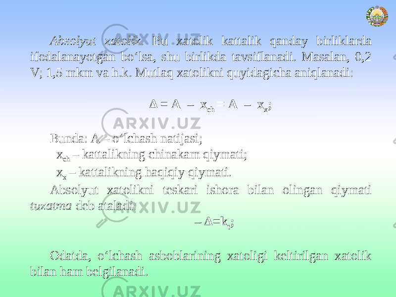 Absolyut xatolik . Bu xatolik kattalik qanday birliklarda ifodalanayotgan bo‘lsa, shu birlikda tavsiflanadi. Masalan, 0,2 V; 1,5 mkm va h.k. Mutlaq xatolikni quyidagicha aniqlanadi:   Δ = А – х ch = А – х х ;   Bunda: A – o‘lchash natijasi; x ch – kattalikning chinakam qiymati; x х – kattalikning haqiqiy qiymati. Absolyut xatolikni teskari ishora bilan olingan qiymati tuzatma deb ataladi: – Δ=k t ;   Odatda, o‘lchash asboblarining xatoligi keltirilgan xatolik bilan ham belgilanadi. 