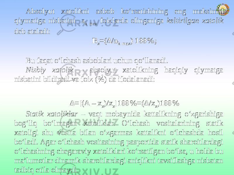 Absolyut xatolikni asbob ko‘rsatishining eng maksimal qiymatiga nisbatini а k mах fоizlаrdа olinganiga keltirilgan xatolik deb ataladi: Β х =(Δ/а k mах ) 100%;   Bu faqat o‘lchash asboblari uchun qo‘llanadi. Nisbiy xatolik – absolyut xatolikning haqiqiy qiymatga nisbatini bildiradi va foiz (%) da ifodalanadi:   Δ=[(А – х х )/х х ]100%=(Δ/х х )100% Statik xatoliklar – vaqt mobaynida kattalikning o‘zgarishiga bog‘liq bo‘lmagan xatoliklar. O‘lchash vositalarining statik xatoligi shu vosita bilan o‘zgarmas kattalikni o‘lchashda hosil bo‘ladi. Agar o‘lchash vositasining pasportida statik sharoitlardagi o‘lchashning chegaraviy xatoliklari ko‘rsatilgan bo‘lsa, u holda bu ma’lumotlar dinamik sharoitlardagi aniqlikni tavsiflashga nisbatan tadbiq etila olmaydi. 