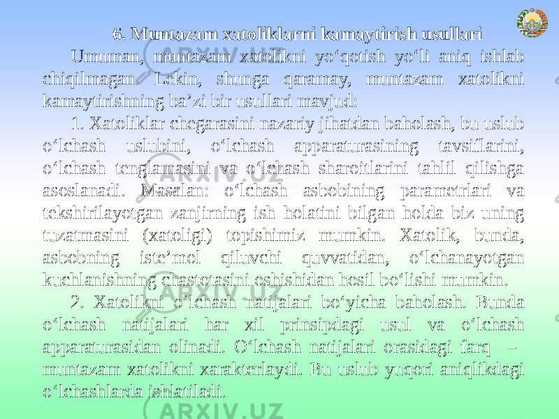 6. Muntazam xatoliklarni kamaytirish usullari Umuman, muntazam xatolikni yo‘qotish yo‘li aniq ishlab chiqilmagan. Lekin, shunga qaramay, muntazam xatolikni kamaytirishning ba’zi bir usullari mavjud: 1. Xatoliklar chegarasini nazariy jihatdan baholash, bu uslub o‘lchash uslubini, o‘lchash apparaturasining tavsiflarini, o‘lchash tenglamasini va o‘lchash sharoitlarini tahlil qilishga asoslanadi. Masalan: o‘lchash asbobining parametrlari va tekshirilayotgan zanjirning ish holatini bilgan holda biz uning tuzatmasini (xatoligi) topishimiz mumkin. Xatolik, bunda, asbobning iste’mol qiluvchi quvvatidan, o‘lchanayotgan kuchlanishning chastotasini oshishidan hosil bo‘lishi mumkin. 2. Xatolikni o‘lchash natijalari bo‘yicha baholash. Bunda o‘lchash natijalari har xil prinsipdagi usul va o‘lchash apparaturasidan olinadi. O‘lchash natijalari orasidagi farq – muntazam xatolikni xarakterlaydi. Bu uslub yuqori aniqlikdagi o‘lchashlarda ishlatiladi. 