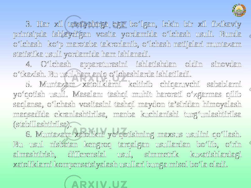 3. Har xil tavsiyalarga ega bo‘lgan, lekin bir xil fizikaviy printsipda ishlaydigan vosita yordamida o‘lchash usuli. Bunda o‘lchash ko‘p marotaba takrorlanib, o‘lchash natijalari muntazam statistika usuli yordamida ham ishlanadi. 4. O‘lchash apparaturasini ishlatishdan oldin sinovdan o‘tkazish. Bu usul ham aniq o‘lchashlarda ishlatiladi. 5. Muntazam xatoliklarni keltirib chiqaruvchi sabablarni yo‘qotish usuli. Masalan: tashqi muhit harorati o‘zgarmas qilib saqlansa, o‘lchash vositasini tashqi maydon ta’siridan himoyalash maqsadida ekranlashtirilsa, manba kuchlanishi turg‘unlashtirilsa (stabillashtirilsa). 6. Muntazam xatolikni yo‘qotishning maxsus usulini qo‘llash. Bu usul nisbatan kengroq tarqalgan usullardan bo‘lib, o‘rin almashtirish, differensial usul, simmetrik kuzatishlardagi xatoliklarni kompensatsiyalash usullari bunga misol bo‘la oladi. 