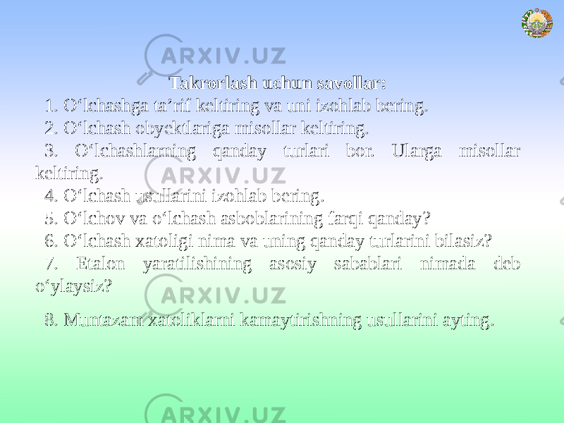 Takrorlash uchun savollar: 1. O‘lchashga ta’rif keltiring va uni izohlab bering. 2. O‘lchash obyektlariga misollar keltiring. 3. O‘lchashlarning qanday turlari bor. Ularga misollar keltiring. 4. O‘lchash usullarini izohlab bering. 5. O‘lchov va o‘lchash asboblarining farqi qanday? 6. O‘lchash xatoligi nima va uning qanday turlarini bilasiz? 7. Etalon yaratilishining asosiy sabablari nimada deb o‘ylaysiz? 8. Muntazam xatoliklarni kamaytirishning usullarini ayting. 