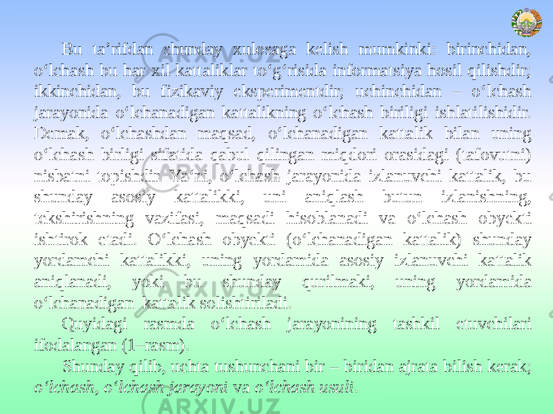 Bu ta’rifdan shunday xulosaga kelish mumkinki: birinchidan, o‘lchash bu har xil kattaliklar to‘g‘risida informatsiya hosil qilishdir; ikkinchidan, bu fizikaviy eksperimentdir; uchinchidan – o‘lchash jarayonida o‘lchanadigan kattalikning o‘lchash biriligi ishlatilishidir. Demak, o‘lchashdan maqsad, o‘lchanadigan kattalik bilan uning o‘lchash birligi sifatida qabul qilingan miqdori orasidagi (tafovutni) nisbatni topishdir. Ya‘ni, o‘lchash jarayonida izlanuvchi kattalik, bu shunday asosiy kattalikki, uni aniqlash butun izlanishning, tekshirishning vazifasi, maqsadi hisoblanadi va o‘lchash obyekti ishtirok etadi. O‘lchash obyekti (o‘lchanadigan kattalik) shunday yordamchi kattalikki, uning yordamida asosiy izlanuvchi kattalik aniqlanadi, yoki bu shunday qurilmaki, uning yordamida o‘lchanadigan kattalik solishtiriladi. Quyidagi rasmda o‘lchash jarayonining tashkil etuvchilari ifodalangan (1–rasm). Shunday qilib, uchta tushunchani bir – biridan ajrata bilish kerak; o‘lchash, o‘lchash jarayoni va o‘lchash usuli . 