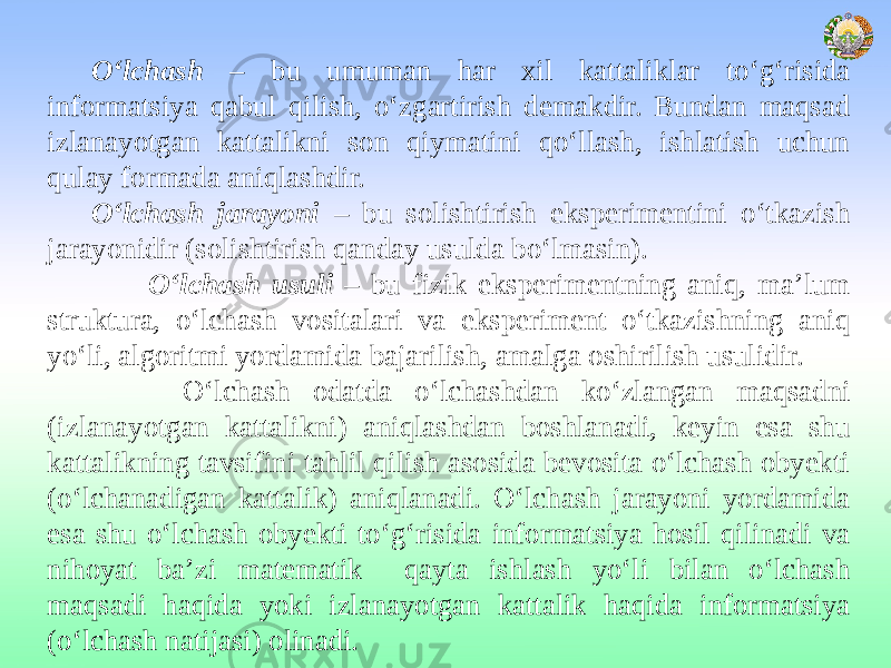 O‘lchash – bu umuman har xil kattaliklar to‘g‘risida informatsiya qabul qilish, o‘zgartirish demakdir. Bundan maqsad izlanayotgan kattalikni son qiymatini qo‘llash, ishlatish uchun qulay formada aniqlashdir. O‘lchash jarayoni – bu solishtirish eksperimentini o‘tkazish jarayonidir (solishtirish qanday usulda bo‘lmasin). O‘lchash usuli – bu fizik eksperimentning aniq, ma’lum struktura, o‘lchash vositalari va eksperiment o‘tkazishning aniq yo‘li, algoritmi yordamida bajarilish, amalga oshirilish usulidir. O‘lchash odatda o‘lchashdan ko‘zlangan maqsadni (izlanayotgan kattalikni) aniqlashdan boshlanadi, keyin esa shu kattalikning tavsifini tahlil qilish asosida bevosita o‘lchash obyekti (o‘lchanadigan kattalik) aniqlanadi. O‘lchash jarayoni yordamida esa shu o‘lchash obyekti to‘g‘risida informatsiya hosil qilinadi va nihoyat ba’zi matematik qayta ishlash yo‘li bilan o‘lchash maqsadi haqida yoki izlanayotgan kattalik haqida informatsiya (o‘lchash natijasi) olinadi. 