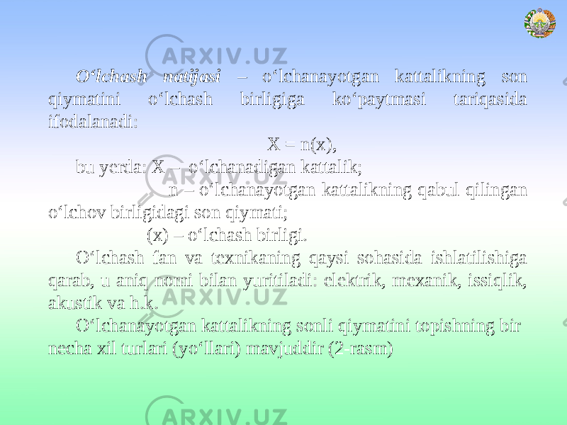 O‘lchash natijasi – o‘lchanayotgan kattalikning son qiymatini o‘lchash birligiga ko‘paytmasi tariqasida ifodalanadi: Х = n(х), bu yerda: X – o‘lchanadigan kattalik; n – o‘lchanayotgan kattalikning qabul qilingan o‘lchov birligidagi son qiymati; (х) – o‘lchash birligi. O‘lchash fan va texnikaning qaysi sohasida ishlatilishiga qarab, u aniq nomi bilan yuritiladi: elektrik, mexanik, issiqlik, akustik va h.k. O‘lchanayotgan kattalikning sonli qiymatini topishning bir necha xil turlari (yo‘llari) mavjuddir (2-rasm) 