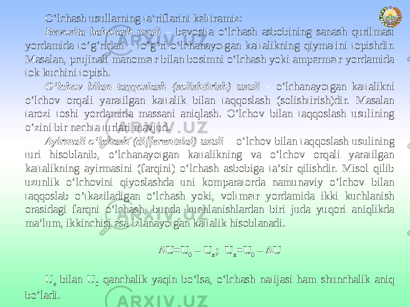 O‘lchash usullarning ta’riflarini keltiramiz: Bevosita baholash usuli – bevosita o‘lchash asbobining sanash qurilmasi yordamida to‘g‘ridan – to‘g‘ri o‘lchanayotgan kattalikning qiymatini topishdir. Masalan, prujinali manometr bilan bosimni o‘lchash yoki ampermetr yordamida tok kuchini topish. O‘lchov bilan taqqoslash (solishtirish) usuli – o‘lchanayotgan kattalikni o‘lchov orqali yaratilgan kattalik bilan taqqoslash (solishtirish)dir. Masalan tarozi toshi yordamida massani aniqlash. O‘lchov bilan taqqoslash usulining o‘zini bir nechta turlari mavjud. Ayirmali o‘lchash (differentsial) usuli – o‘lchov bilan taqqoslash usulining turi hisoblanib, o‘lchanayotgan kattalikning va o‘lchov orqali yaratilgan kattalikning ayirmasini (farqini) o‘lchash asbobiga ta‘sir qilishdir. Misol qilib uzunlik o‘lchovini qiyoslashda uni komparatorda namunaviy o‘lchov bilan taqqoslab o‘tkaziladigan o‘lchash yoki, voltmetr yordamida ikki kuchlanish orasidagi farqni o‘lchash, bunda kuchlanishlardan biri juda yuqori aniqlikda ma’lum, ikkinchisi esa izlanayotgan kattalik hisoblanadi.   ∆ U=U 0 – U x ; U x =U 0 – ∆U   U x bilan U 0 qanchalik yaqin bo‘lsa, o‘lchash natijasi ham shunchalik aniq bo‘ladi. 