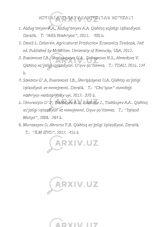 FOYDALANILGAN ADABIYOTLAR RO’YXATI 1. Abdug’aniyev A.A., Abdug’aniyev A.A. Qishloq xojaligi iqdisodiyoti. Darslik. - T: “Adib Nashriyoti”, 2011. – 400 b. 2. David L. Debertin. Agricultural Production Economics Textbook. 2nd ed. Published by McMillan. University of Kentucky, USA. 2012. 3. Rustamova I.B., Sheripbayeva U.A., Dehqonova N.S., Ahmedova V. Qishloq xo’jaligi iqtisodiyoti. O’quv qo’llanma. –T.: TDAU, 2015. 174 b. 4. Samatov G’.A, Rustamova I.B., Sheripbayeva U.A. Qishloq xo’jaligi iqtisodiyoti va menejmenti. Darslik. –T.: “Cho’lpon” nomidagi nashriyot-matbaa ijodiy uyi, 2012. -320 b. 5. Umurzoqov O’.P, Toshboyev A.J., Rashidov J., Toshboyev A.A.. Qishloq xo’jaligi iqtisodiyoti va menejmenti. Oquv qo’llanma. –T.: “Iqtisod- Moliya”, 2008. -264 b. 6. Murtazayev O, Ahrorov F.B. Qishloq xo’jaligi iqtisodiyoti. Darslik. –T.: “ILM ZIYO”, 2017. -415 b 
