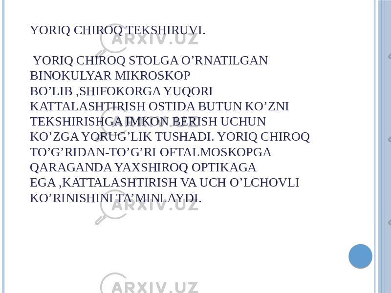 YORIQ CHIROQ TEKSHIRUVI. YORIQ CHIROQ STOLGA O’RNATILGAN BINOKULYAR MIKROSKOP BO’LIB ,SHIFOKORGA YUQORI KATTALASHTIRISH OSTIDA BUTUN KO’ZNI TEKSHIRISHGA IMKON BERISH UCHUN KO’ZGA YORUG’LIK TUSHADI. YORIQ CHIROQ TO’G’RIDAN-TO’G’RI OFTALMOSKOPGA QARAGANDA YAXSHIROQ OPTIKAGA EGA ,KATTALASHTIRISH VA UCH O’LCHOVLI KO’RINISHINI TA’MINLAYDI . 