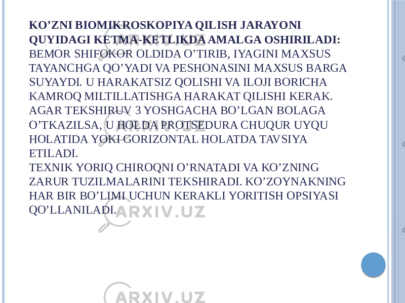 KO’ZNI BIOMIKROSKOPIYA QILISH JARAYONI QUYIDAGI KETMA-KETLIKDA AMALGA OSHIRILADI: BEMOR SHIFOKOR OLDIDA O’TIRIB, IYAGINI MAXSUS TAYANCHGA QO’YADI VA PESHONASINI MAXSUS BARGA SUYAYDI. U HARAKATSIZ QOLISHI VA ILOJI BORICHA KAMROQ MILTILLATISHGA HARAKAT QILISHI KERAK. AGAR TEKSHIRUV 3 YOSHGACHA BO’LGAN BOLAGA O’TKAZILSA, U HOLDA PROTSEDURA CHUQUR UYQU HOLATIDA YOKI GORIZONTAL HOLATDA TAVSIYA ETILADI. TEXNIK YORIQ CHIROQNI O’RNATADI VA KO’ZNING ZARUR TUZILMALARINI TEKSHIRADI. KO’ZOYNAKNING HAR BIR BO’LIMI UCHUN KERAKLI YORITISH OPSIYASI QO’LLANILADI. 