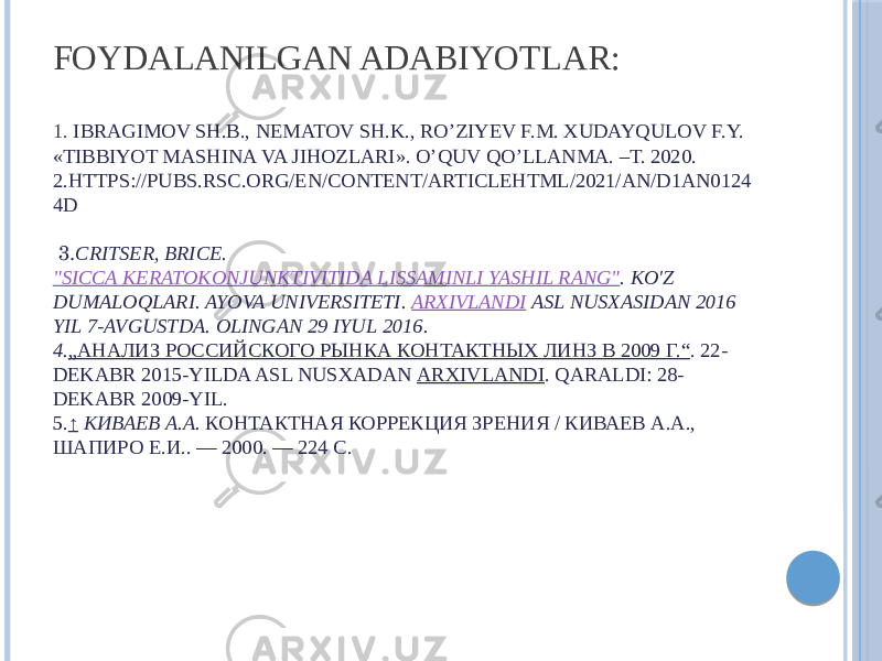 FOYDALANILGAN ADABIYOTLAR: 1. IBRAGIMOV SH.B., NEMATOV SH.K., RO’ZIYEV F.M. XUDAYQULOV F.Y. «TIBBIYOT MASHINA VA JIHOZLARI». O’QUV QO’LLANMA. –T. 2020. 2.HTTPS://PUBS.RSC.ORG/EN/CONTENT/ARTICLEHTML/2021/AN/D1AN0124 4D  3. CRITSER, BRICE.  &#34;SICCA KERATOKONJUNKTIVITIDA LISSAMINLI YASHIL RANG&#34; . KO&#39;Z DUMALOQLARI. AYOVA UNIVERSITETI.  ARXIVLANDI  ASL NUSXASIDAN 2016 YIL 7-AVGUSTDA. OLINGAN 29 IYUL 2016. 4. „АНАЛИЗ РОССИЙСКОГО РЫНКА КОНТАКТНЫХ ЛИНЗ В 2009 Г.“ . 22- DEKABR 2015-YILDA ASL NUSXADAN  ARXIVLANDI . QARALDI: 28- DEKABR 2009-YIL. 5. ↑   КИВАЕВ А.А.  КОНТАКТНАЯ КОРРЕКЦИЯ ЗРЕНИЯ / КИВАЕВ А.А., ШАПИРО Е.И.. — 2000. — 224 С. 