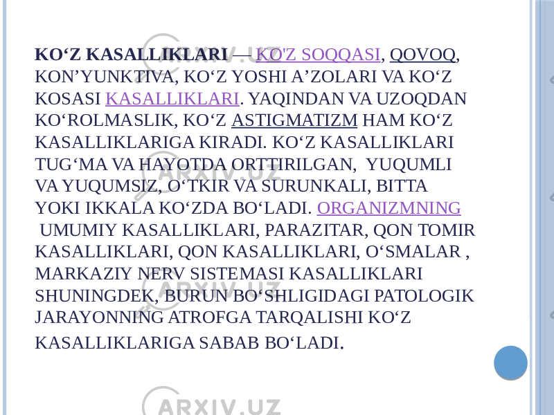 KOʻZ KASALLIKLARI  —  KO&#39;Z SOQQASI ,  QOVOQ , KONʼYUNKTIVA, KOʻZ YOSHI AʼZOLARI VA KOʻZ KOSASI  KASALLIKLARI . YAQINDAN VA UZOQDAN KOʻROLMASLIK, KOʻZ  ASTIGMATIZM  HAM KOʻZ KASALLIKLARIGA KIRADI. KOʻZ KASALLIKLARI TUGʻMA VA HAYOTDA ORTTIRILGAN, YUQUMLI VA YUQUMSIZ, OʻTKIR VA SURUNKALI, BITTA YOKI IKKALA KOʻZDA BOʻLADI.  ORGANIZMNING  UMUMIY KASALLIKLARI, PARAZITAR, QON TOMIR KASALLIKLARI, QON KASALLIKLARI, OʻSMALAR , MARKAZIY NERV SISTEMASI KASALLIKLARI SHUNINGDEK, BURUN BOʻSHLIGIDAGI PATOLOGIK JARAYONNING ATROFGA TARQALISHI KOʻZ KASALLIKLARIGA SABAB BOʻLADI . 