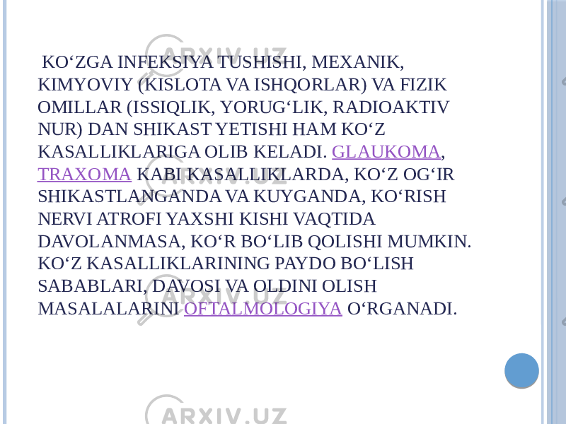  KOʻZGA INFEKSIYA TUSHISHI, MEXANIK, KIMYOVIY (KISLOTA VA ISHQORLAR) VA FIZIK OMILLAR (ISSIQLIK, YORUGʻLIK, RADIOAKTIV NUR) DAN SHIKAST YETISHI HAM KOʻZ KASALLIKLARIGA OLIB KELADI.  GLAUKOMA ,  TRAXOMA  KABI KASALLIKLARDA, KOʻZ OGʻIR SHIKASTLANGANDA VA KUYGANDA, KOʻRISH NERVI ATROFI YAXSHI KISHI VAQTIDA DAVOLANMASA, KOʻR BOʻLIB QOLISHI MUMKIN. KOʻZ KASALLIKLARINING PAYDO BOʻLISH SABABLARI, DAVOSI VA OLDINI OLISH MASALALARINI  OFTALMOLOGIYA  OʻRGANADI. 