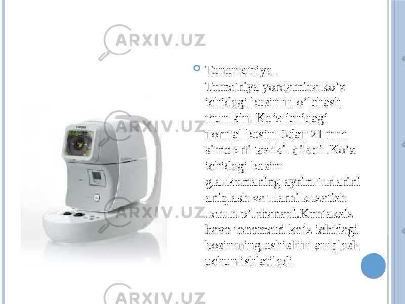  Tonometriya . Tometriya yordamida ko’z ichidagi bosimni o’lchash mumkin. Ko’z ichidagi normal bosim 8dan 21 mm simob ni tashkil qiladi .Ko’z ichidagi bosim glaukomaning ayrim turlarini aniqlash va ularni kuzatish uchun o’lchanadi.Kontaksiz havo tonometri ko’z ichidagi bosimning oshishini aniqlash uchun ishlatiladi 