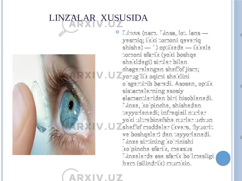  LINZALAR XUSUSIDA  Linza  (nem. Linse, lot. lens — yasmiq; ikki tomoni qavariq shisha) — 1) optikada — ikkala tomoni sferik (yoki boshqa shakldagi) sirtlar bilan chegaralangan shaffof jism; yorug lik oqimi shaklini ʻ o zgartirib beradi. Asosan, optik ʻ sistemalarning asosiy elementlaridan biri hisoblanadi. Linza, ko pincha, shishadan ʻ tayyorlanadi; infraqizil nurlar yoki ultrabinafsha nurlar uchun shaffof moddalar (kvars, flyuorit va boshqalar) dan tayyorlanadi. Linza sirtining ko rinishi ʻ ko pincha sferik, maxsus ʻ Linzalarda esa sferik bo lmasligi ʻ ham (silindrik) mumkin. 