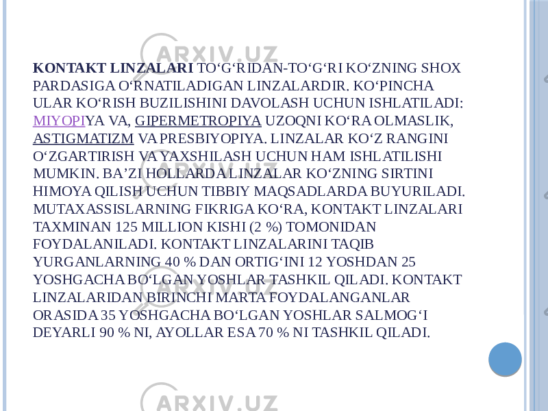 KONTAKT LINZALARI  TOʻGʻRIDAN-TOʻGʻRI KOʻZNING SHOX PARDASIGA OʻRNATILADIGAN LINZALARDIR. KOʻPINCHA ULAR KOʻRISH BUZILISHINI DAVOLASH UCHUN ISHLATILADI:  MIYOPI YA VA,  GIPERMETROPIYA  UZOQNI KOʻRA OLMASLIK,  ASTIGMATIZM  VA PRESBIYOPIYA. LINZALAR KOʻZ RANGINI OʻZGARTIRISH VA YAXSHILASH UCHUN HAM ISHLATILISHI MUMKIN. BAʼZI HOLLARDA LINZALAR KOʻZNING SIRTINI HIMOYA QILISH UCHUN TIBBIY MAQSADLARDA BUYURILADI. MUTAXASSISLARNING FIKRIGA KOʻRA, KONTAKT LINZALARI TAXMINAN 125 MILLION KISHI (2 %) TOMONIDAN FOYDALANILADI. KONTAKT LINZALARINI TAQIB YURGANLARNING 40 % DAN ORTIGʻINI 12 YOSHDAN 25 YOSHGACHA BOʻLGAN YOSHLAR TASHKIL QILADI. KONTAKT LINZALARIDAN BIRINCHI MARTA FOYDALANGANLAR ORASIDA 35 YOSHGACHA BOʻLGAN YOSHLAR SALMOGʻI DEYARLI 90 % NI, AYOLLAR ESA 70 % NI TASHKIL QILADI. 