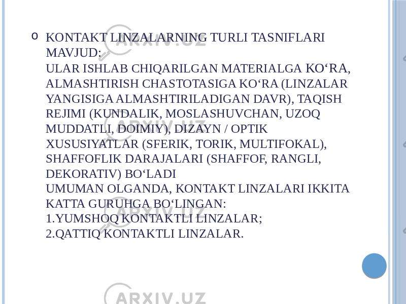 o KONTAKT LINZALARNING TURLI TASNIFLARI MAVJUD: ULAR ISHLAB CHIQARILGAN MATERIALGA KOʻRA , ALMASHTIRISH CHASTOTASIGA KOʻRA (LINZALAR YANGISIGA ALMASHTIRILADIGAN DAVR), TAQISH REJIMI (KUNDALIK, MOSLASHUVCHAN, UZOQ MUDDATLI, DOIMIY), DIZAYN / OPTIK XUSUSIYATLAR (SFERIK, TORIK, MULTIFOKAL), SHAFFOFLIK DARAJALARI (SHAFFOF, RANGLI, DEKORATIV) BOʻLADI UMUMAN OLGANDA, KONTAKT LINZALARI IKKITA KATTA GURUHGA BOʻLINGAN: 1.YUMSHOQ KONTAKTLI LINZALAR; 2.QATTIQ KONTAKTLI LINZALAR. 