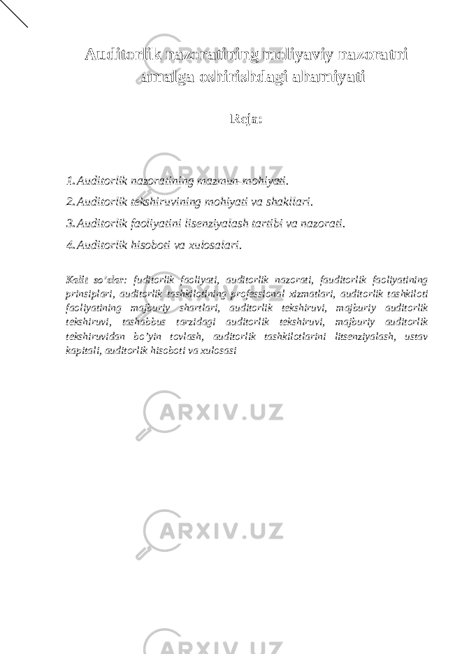 Auditorlik nazoratining moliyaviy nazoratni amalga oshirishdagi ahamiyati Reja: 1. Auditorlik nazoratining mazmun-mohiyati. 2. Auditorlik tekshiruvining mohiyati va shakllari. 3. Auditorlik faoliyatini lisenziyalash tartibi va nazorati. 4. Auditorlik hisoboti va xulosalari. Kalit so’zlar : fuditorlik faoliyati, auditorlik nazorati, fauditorlik faoliyatining prinsiplari, auditorlik tashkilotining professional xizmatlari, auditorlik tashkiloti faoliyatining majburiy shartlari, auditorlik tekshiruvi, majburiy auditorlik tekshiruvi, tashabbus tarzidagi auditorlik tekshiruvi, majburiy auditorlik tekshiruvidan bo’yin tovlash, auditorlik tashkilotlarini litsenziyalash, ustav kapitali, auditorlik hisoboti va xulosasi 