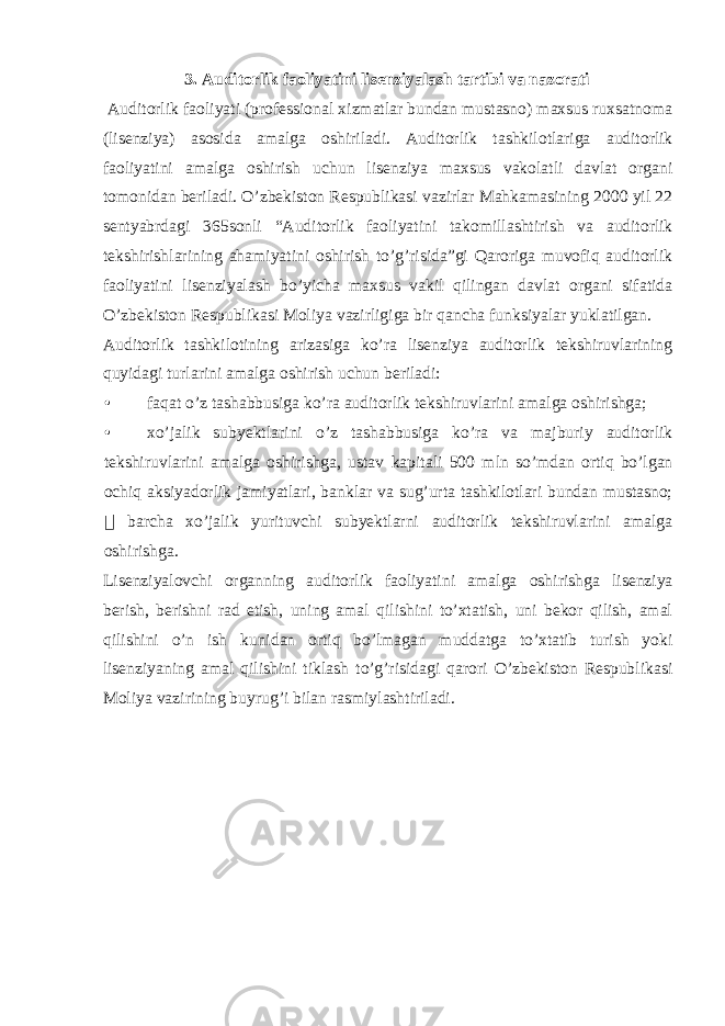 3. Auditorlik faoliyatini lisenziyalash tartibi va nazorati Auditorlik faoliyati (professional xizmatlar bundan mustasno) maxsus ruxsatnoma (lisenziya) asosida amalga oshiriladi. Auditorlik tashkilotlariga auditorlik faoliyatini amalga oshirish uchun lisenziya maxsus vakolatli davlat organi tomonidan beriladi. O’zbekiston Respublikasi vazirlar Mahkamasining 2000 yil 22 sentyabrdagi 365sonli “Auditorlik faoliyatini takomillashtirish va auditorlik tekshirishlarining ahamiyatini oshirish to’g’risida”gi Qaroriga muvofiq auditorlik faoliyatini lisenziyalash bo’yicha maxsus vakil qilingan davlat organi sifatida O’zbekiston Respublikasi Moliya vazirligiga bir qancha funksiyalar yuklatilgan. Auditorlik tashkilotining arizasiga ko’ra lisenziya auditorlik tekshiruvlarining quyidagi turlarini amalga oshirish uchun beriladi: • faqat o’z tashabbusiga ko’ra auditorlik tekshiruvlarini amalga oshirishga; • xo’jalik subyektlarini o’z tashabbusiga ko’ra va majburiy auditorlik tekshiruvlarini amalga oshirishga, ustav kapitali 500 mln so’mdan ortiq bo’lgan ochiq aksiyadorlik jamiyatlari, banklar va sug’urta tashkilotlari bundan mustasno;  barcha xo’jalik yurituvchi subyektlarni auditorlik tekshiruvlarini amalga oshirishga. Lisenziyalovchi organning auditorlik faoliyatini amalga oshirishga lisenziya berish, berishni rad etish, uning amal qilishini to’xtatish, uni bekor qilish, amal qilishini o’n ish kunidan ortiq bo’lmagan muddatga to’xtatib turish yoki lisenziyaning amal qilishini tiklash to’g’risidagi qarori O’zbekiston Respublikasi Moliya vazirining buyrug’i bilan rasmiylashtiriladi. 