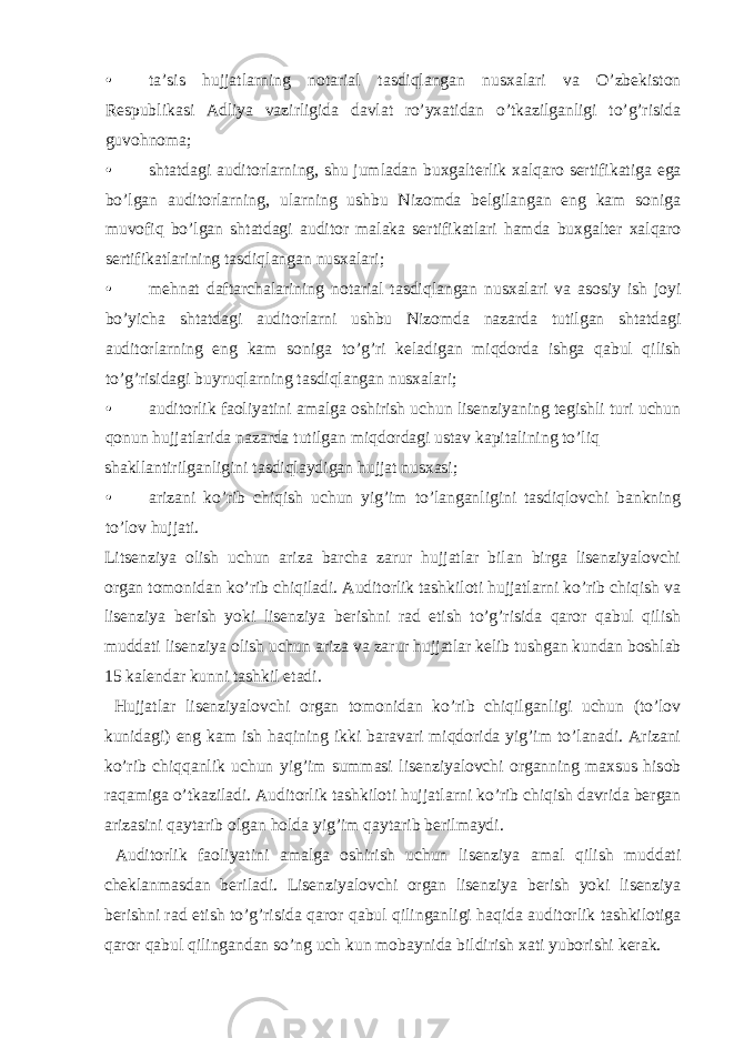 • ta’sis hujjatlarning notarial tasdiqlangan nusxalari va O’zbekiston Respublikasi Adliya vazirligida davlat ro’yxatidan o’tkazilganligi to’g’risida guvohnoma; • shtatdagi auditorlarning, shu jumladan buxgalterlik xalqaro sertifikatiga ega bo’lgan auditorlarning, ularning ushbu Nizomda belgilangan eng kam soniga muvofiq bo’lgan shtatdagi auditor malaka sertifikatlari hamda buxgalter xalqaro sertifikatlarining tasdiqlangan nusxalari; • mehnat daftarchalarining notarial tasdiqlangan nusxalari va asosiy ish joyi bo’yicha shtatdagi auditorlarni ushbu Nizomda nazarda tutilgan shtatdagi auditorlarning eng kam soniga to’g’ri keladigan miqdorda ishga qabul qilish to’g’risidagi buyruqlarning tasdiqlangan nusxalari; • auditorlik faoliyatini amalga oshirish uchun lisenziyaning tegishli turi uchun qonun hujjatlarida nazarda tutilgan miqdordagi ustav kapitalining to’liq shakllantirilganligini tasdiqlaydigan hujjat nusxasi; • arizani ko’rib chiqish uchun yig’im to’langanligini tasdiqlovchi bankning to’lov hujjati. Litsenziya olish uchun ariza barcha zarur hujjatlar bilan birga lisenziyalovchi organ tomonidan ko’rib chiqiladi. Auditorlik tashkiloti hujjatlarni ko’rib chiqish va lisenziya berish yoki lisenziya berishni rad etish to’g’risida qaror qabul qilish muddati lisenziya olish uchun ariza va zarur hujjatlar kelib tushgan kundan boshlab 15 kalendar kunni tashkil etadi. Hujjatlar lisenziyalovchi organ tomonidan ko’rib chiqilganligi uchun (to’lov kunidagi) eng kam ish haqining ikki baravari miqdorida yig’im to’lanadi. Arizani ko’rib chiqqanlik uchun yig’im summasi lisenziyalovchi organning maxsus hisob raqamiga o’tkaziladi. Auditorlik tashkiloti hujjatlarni ko’rib chiqish davrida bergan arizasini qaytarib olgan holda yig’im qaytarib berilmaydi. Auditorlik faoliyatini amalga oshirish uchun lisenziya amal qilish muddati cheklanmasdan beriladi. Lisenziyalovchi organ lisenziya berish yoki lisenziya berishni rad etish to’g’risida qaror qabul qilinganligi haqida auditorlik tashkilotiga qaror qabul qilingandan so’ng uch kun mobaynida bildirish xati yuborishi kerak. 