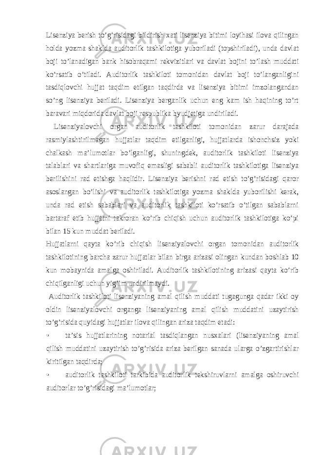 Lisenziya berish to’g’risidagi bildirish xati lisenziya bitimi loyihasi ilova qilingan holda yozma shaklda auditorlik tashkilotiga yuboriladi (topshiriladi), unda davlat boji to’lanadigan bank hisobraqami rekvizitlari va davlat bojini to’lash muddati ko’rsatib o’tiladi. Auditorlik tashkiloti tomonidan davlat boji to’langanligini tasdiqlovchi hujjat taqdim etilgan taqdirda va lisenziya bitimi imzolangandan so’ng lisenziya beriladi. Lisenziya berganlik uchun eng kam ish haqining to’rt baravari miqdorida davlat boji respublika byudjetiga undiriladi. Lisenziyalovchi organ auditorlik tashkiloti tomonidan zarur darajada rasmiylashtirilmagan hujjatlar taqdim etilganligi, hujjatlarda ishonchsiz yoki chalkash ma’lumotlar bo’lganligi, shuningdek, auditorlik tashkiloti lisenziya talablari va shartlariga muvofiq emasligi sababli auditorlik tashkilotiga lisenziya berilishini rad etishga haqlidir. Lisenziya berishni rad etish to’g’risidagi qaror asoslangan bo’lishi va auditorlik tashkilotiga yozma shaklda yuborilishi kerak, unda rad etish sabablari va auditorlik tashkiloti ko’rsatib o’tilgan sabablarni bartaraf etib hujjatni takroran ko’rib chiqish uchun auditorlik tashkilotiga ko’pi bilan 15 kun muddat beriladi. Hujjatlarni qayta ko’rib chiqish lisenziyalovchi organ tomonidan auditorlik tashkilotining barcha zarur hujjatlar bilan birga arizasi olingan kundan boshlab 10 kun mobaynida amalga oshiriladi. Auditorlik tashkilotining arizasi qayta ko’rib chiqilganligi uchun yig’im undirilmaydi. Auditorlik tashkiloti lisenziyaning amal qilish muddati tugagunga qadar ikki oy oldin lisenziyalovchi organga lisenziyaning amal qilish muddatini uzaytirish to’g’risida quyidagi hujjatlar ilova qilingan ariza taqdim etadi: • ta’sis hujjatlarining notarial tasdiqlangan nusxalari (lisenziyaning amal qilish muddatini uzaytirish to’g’risida ariza berilgan sanada ularga o’zgartirishlar kiritilgan taqdirda; • auditorlik tashkiloti tarkibida auditorlik tekshiruvlarni amalga oshiruvchi auditorlar to’g’risidagi ma’lumotlar; 