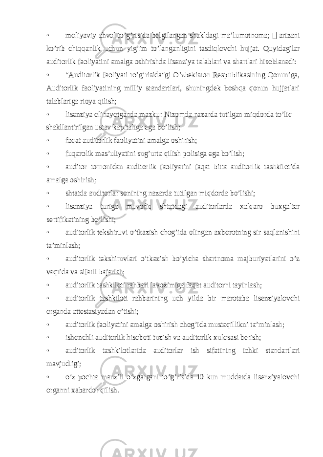 • moliyaviy ahvol to’g’risida belgilangan shakldagi ma’lumotnoma;  arizani ko’rib chiqqanlik uchun yig’im to’langanligini tasdiqlovchi hujjat. Quyidagilar auditorlik faoliyatini amalga oshirishda lisenziya talablari va shartlari hisoblanadi: • &#34;Auditorlik faoliyati to’g’risida&#34;gi O’zbekiston Respublikasining Qonuniga, Auditorlik faoliyatining milliy standartlari, shuningdek boshqa qonun hujjatlari talablariga rioya qilish; • lisenziya olinayotganda mazkur Nizomda nazarda tutilgan miqdorda to’liq shakllantirilgan ustav kapitaliga ega bo’lish; • faqat auditorlik faoliyatini amalga oshirish; • fuqarolik mas’uliyatini sug’urta qilish polisiga ega bo’lish; • auditor tomonidan auditorlik faoliyatini faqat bitta auditorlik tashkilotida amalga oshirish; • shtatda auditorlar sonining nazarda tutilgan miqdorda bo’lishi; • lisenziya turiga muvofiq shtatdagi auditorlarda xalqaro buxgalter sertifikatining bo’lishi; • auditorlik tekshiruvi o’tkazish chog’ida olingan axborotning sir saqlanishini ta’minlash; • auditorlik tekshiruvlari o’tkazish bo’yicha shartnoma majburiyatlarini o’z vaqtida va sifatli bajarish; • auditorlik tashkiloti rahbari lavozimiga faqat auditorni tayinlash; • auditorlik tashkiloti rahbarining uch yilda bir marotaba lisenziyalovchi organda attestasiyadan o’tishi; • auditorlik faoliyatini amalga oshirish chog’ida mustaqillikni ta’minlash; • ishonchli auditorlik hisoboti tuzish va auditorlik xulosasi berish; • auditorlik tashkilotlarida auditorlar ish sifatining ichki standartlari mavjudligi; • o’z pochta manzili o’zgargani to’g’risida 10 kun muddatda lisenziyalovchi organni xabardor qilish. 