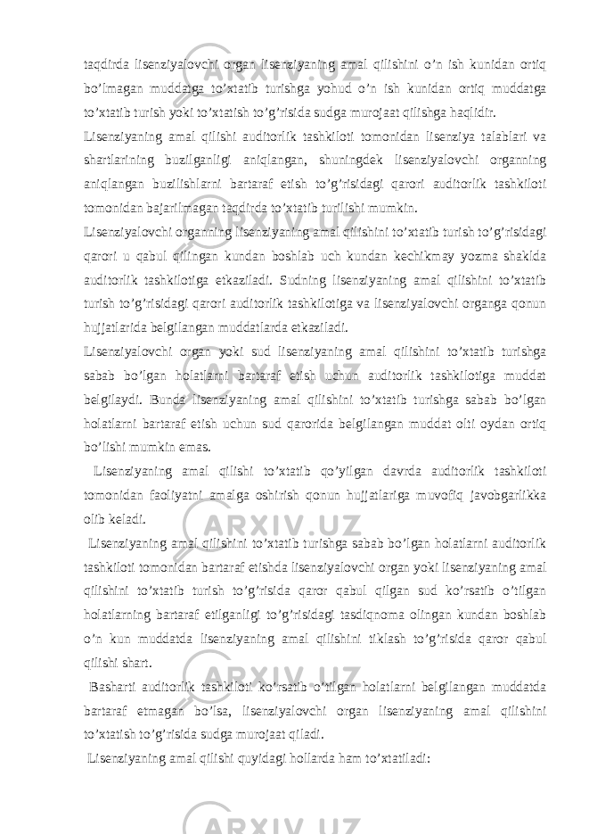 taqdirda lisenziyalovchi organ lisenziyaning amal qilishini o’n ish kunidan ortiq bo’lmagan muddatga to’xtatib turishga yohud o’n ish kunidan ortiq muddatga to’xtatib turish yoki to’xtatish to’g’risida sudga murojaat qilishga haqlidir. Lisenziyaning amal qilishi auditorlik tashkiloti tomonidan lisenziya talablari va shartlarining buzilganligi aniqlangan, shuningdek lisenziyalovchi organning aniqlangan buzilishlarni bartaraf etish to’g’risidagi qarori auditorlik tashkiloti tomonidan bajarilmagan taqdirda to’xtatib turilishi mumkin. Lisenziyalovchi organning lisenziyaning amal qilishini to’xtatib turish to’g’risidagi qarori u qabul qilingan kundan boshlab uch kundan kechikmay yozma shaklda auditorlik tashkilotiga etkaziladi. Sudning lisenziyaning amal qilishini to’xtatib turish to’g’risidagi qarori auditorlik tashkilotiga va lisenziyalovchi organga qonun hujjatlarida belgilangan muddatlarda etkaziladi. Lisenziyalovchi organ yoki sud lisenziyaning amal qilishini to’xtatib turishga sabab bo’lgan holatlarni bartaraf etish uchun auditorlik tashkilotiga muddat belgilaydi. Bunda lisenziyaning amal qilishini to’xtatib turishga sabab bo’lgan holatlarni bartaraf etish uchun sud qarorida belgilangan muddat olti oydan ortiq bo’lishi mumkin emas. Lisenziyaning amal qilishi to’xtatib qo’yilgan davrda auditorlik tashkiloti tomonidan faoliyatni amalga oshirish qonun hujjatlariga muvofiq javobgarlikka olib keladi. Lisenziyaning amal qilishini to’xtatib turishga sabab bo’lgan holatlarni auditorlik tashkiloti tomonidan bartaraf etishda lisenziyalovchi organ yoki lisenziyaning amal qilishini to’xtatib turish to’g’risida qaror qabul qilgan sud ko’rsatib o’tilgan holatlarning bartaraf etilganligi to’g’risidagi tasdiqnoma olingan kundan boshlab o’n kun muddatda lisenziyaning amal qilishini tiklash to’g’risida qaror qabul qilishi shart. Basharti auditorlik tashkiloti ko’rsatib o’tilgan holatlarni belgilangan muddatda bartaraf etmagan bo’lsa, lisenziyalovchi organ lisenziyaning amal qilishini to’xtatish to’g’risida sudga murojaat qiladi. Lisenziyaning amal qilishi quyidagi hollarda ham to’xtatiladi: 