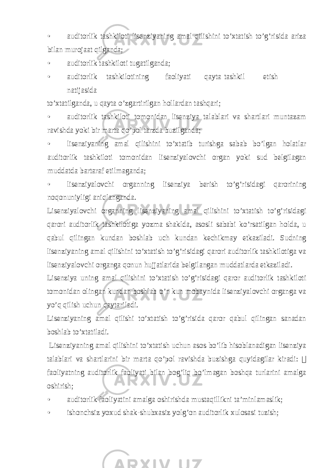 • auditorlik tashkiloti lisenziyaning amal qilishini to’xtatish to’g’risida ariza bilan murojaat qilganda; • auditorlik tashkiloti tugatilganda; • auditorlik tashkilotining faoliyati qayta tashkil etish natijasida to’xtatilganda, u qayta o’zgartirilgan hollardan tashqari; • auditorlik tashkiloti tomonidan lisenziya talablari va shartlari muntazam ravishda yoki bir marta qo’pol tarzda buzilganda; • lisenziyaning amal qilishini to’xtatib turishga sabab bo’lgan holatlar auditorlik tashkiloti tomonidan lisenziyalovchi organ yoki sud belgilagan muddatda bartaraf etilmaganda; • lisenziyalovchi organning lisenziya berish to’g’risidagi qarorining noqonuniyligi aniqlanganda. Lisenziyalovchi organning lisenziyaning amal qilishini to’xtatish to’g’risidagi qarori auditorlik tashkilotiga yozma shaklda, asosli sababi ko’rsatilgan holda, u qabul qilingan kundan boshlab uch kundan kechikmay etkaziladi. Sudning lisenziyaning amal qilishini to’xtatish to’g’risidagi qarori auditorlik tashkilotiga va lisenziyalovchi organga qonun hujjatlarida belgilangan muddatlarda etkaziladi. Lisenziya uning amal qilishini to’xtatish to’g’risidagi qaror auditorlik tashkiloti tomonidan olingan kundan boshlab o’n kun mobaynida lisenziyalovchi organga va yo’q qilish uchun qaytariladi. Lisenziyaning amal qilishi to’xtatish to’g’risida qaror qabul qilingan sanadan boshlab to’xtatiladi. Lisenziyaning amal qilishini to’xtatish uchun asos bo’lib hisoblanadigan lisenziya talablari va shartlarini bir marta qo’pol ravishda buzishga quyidagilar kiradi:  faoliyatning auditorlik faoliyati bilan bog’liq bo’lmagan boshqa turlarini amalga oshirish; • auditorlik faoliyatini amalga oshirishda mustaqillikni ta’minlamaslik; • ishonchsiz yoxud shak-shubxasiz yolg’on auditorlik xulosasi tuzish; 