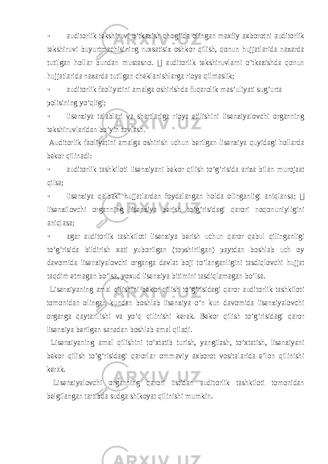 • auditorlik tekshiruvi o’tkazish chog’ida olingan maxfiy axborotni auditorlik tekshiruvi buyurtmachisining ruxsatisiz oshkor qilish, qonun hujjatlarida nazarda tutilgan hollar bundan mustasno.  auditorlik tekshiruvlarni o’tkazishda qonun hujjatlarida nazarda tutilgan cheklanishlarga rioya qilmaslik; • auditorlik faoliyatini amalga oshirishda fuqarolik mas’uliyati sug’urta polisining yo’qligi; • lisenziya talablari va shartlariga rioya etilishini lisenziyalovchi organning tekshiruvlaridan bo’yin tovlash. Auditorlik faoliyatini amalga oshirish uchun berilgan lisenziya quyidagi hollarda bekor qilinadi: • auditorlik tashkiloti lisenziyani bekor qilish to’g’risida ariza bilan murojaat qilsa; • lisenziya qalbaki hujjatlardan foydalangan holda olinganligi aniqlansa;  lisenzilovchi organning lisenziya berish to’g’risidagi qarori noqonuniyligini aniqlasa; • agar auditorlik tashkiloti lisenziya berish uchun qaror qabul qilinganligi to’g’risida bildirish xati yuborilgan (topshirilgan) paytdan boshlab uch oy davomida lisenziyalovchi organga davlat boji to’langanligini tasdiqlovchi hujjat taqdim etmagan bo’lsa, yoxud lisenziya bitimini tasdiqlamagan bo’lsa. Lisenziyaning amal qilishini bekor qilish to’g’risidagi qaror auditorlik tashkiloti tomonidan olingan kundan boshlab lisenziya o’n kun davomida lisenziyalovchi organga qaytarilishi va yo’q qilinishi kerak. Bekor qilish to’g’risidagi qaror lisenziya berilgan sanadan boshlab amal qiladi. Lisenziyaning amal qilishini to’xtatib turish, yangilash, to’xtatish, lisenziyani bekor qilish to’g’risidagi qarorlar ommaviy axborot vositalarida e’lon qilinishi kerak. Lisenziyalovchi organning qarori ustidan auditorlik tashkiloti tomonidan belgilangan tartibda sudga shikoyat qilinishi mumkin. 