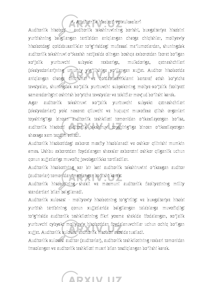 4. Auditorlik hisoboti va xulosalari Auditorlik hisoboti - auditorlik tekshiruvining borishi, buxgalteriya hisobini yuritishning belgilangan tartibidan aniqlangan chetga chiqishlar, moliyaviy hisobotdagi qoidabuzarliklar to’g’risidagi mufassal ma’lumotlardan, shuningdek auditorlik tekshiruvi o’tkazish natijasida olingan boshqa axborotdan iborat bo’lgan xo’jalik yurituvchi subyekt raxbariga, mulkdoriga, qatnashchilari (aksiyadorlari)ning umumiy yig’ilishiga yo’llangan xujjat. Auditor hisobotida aniqlangan chetga chiqishlar va qoidabuzarliklarni bartaraf etish bo’yicha tavsiyalar, shuningdek xo’jalik yurituvchi subyektning moliya-xo’jalik faoliyati samaradorligini oshirish bo’yicha tavsiyalar va takliflar mavjud bo’lishi kerak. Agar auditorlik tekshiruvi xo’jalik yurituvchi subyekt qatnashchilari (aksiyadorlari) yoki nazorat qiluvchi va huquqni muxofaza qilish organlari topshirig’iga binoan auditorlik tashkiloti tomonidan o’tkazilayotgan bo’lsa, auditorlik hisoboti auditorlik tekshiruvi topshirig’iga binoan o’tkazilayotgan shaxsga xam taqdim etiladi. Auditorlik hisobotidagi axborot maxfiy hisoblanadi va oshkor qilinishi mumkin emas. Ushbu axborotdan foydalangan shaxslar axborotni oshkor qilganlik uchun qonun xujjatlariga muvofiq javobgarlikka tortiladilar. Auditorlik hisobotining xar bir beti auditorlik tekshiruvini o’tkazgan auditor (auditorlar) tomonidan imzolangan bo’lishi kerak. Auditorlik hisobotining shakli va mazmuni auditorlik faoliyatining milliy standartlari bilan belgilanadi. Auditorlik xulosasi - moliyaviy hisobotning to’g’riligi va buxgalteriya hisobi yuritish tartibining qonun xujjatlarida belgilangan talablarga muvofiqligi to’g’risida auditorlik tashkilotining fikri yozma shaklda ifodalangan, xo’jalik yurituvchi cybyekt moliyaviy hisobotidan foydalanuvchilar uchun ochiq bo’lgan xujjat. Auditorlik xulosasi auditorlik hisoboti asosida tuziladi. Auditorlik xulosasi auditor (auditorlar), auditorlik tashkilotining raxbari tomonidan imzolangan va auditorlik tashkiloti muxri bilan tasdiqlangan bo’lishi kerak. 