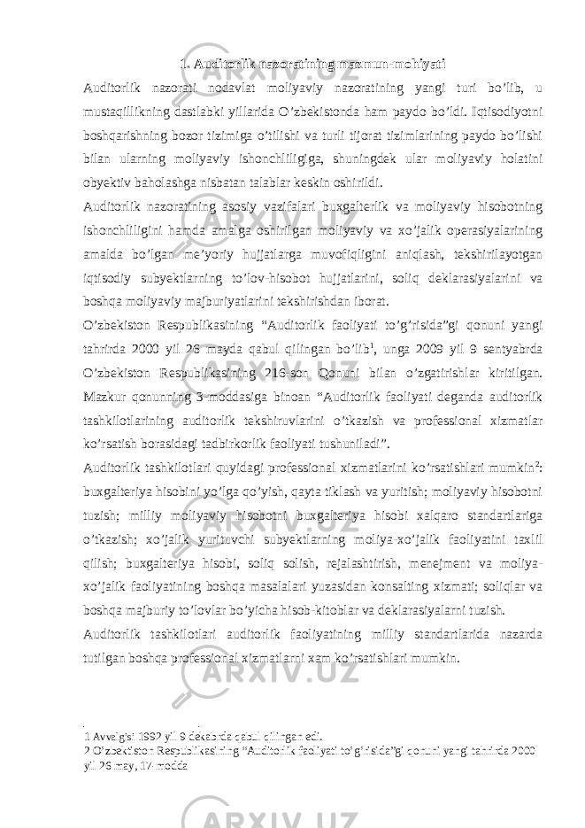 1. Auditorlik nazoratining mazmun-mohiyati Auditorlik nazorati nodavlat moliyaviy nazoratining yangi turi bo’lib, u mustaqillikning dastlabki yillarida O’zbekistonda ham paydo bo’ldi. Iqtisodiyotni boshqarishning bozor tizimiga o’tilishi va turli tijorat tizimlarining paydo bo’lishi bilan ularning moliyaviy ishonchliligiga, shuningdek ular moliyaviy holatini obyektiv baholashga nisbatan talablar keskin oshirildi. Auditorlik nazoratining asosiy vazifalari buxgalterlik va moliyaviy hisobotning ishonchliligini hamda amalga oshirilgan moliyaviy va xo’jalik operasiyalarining amalda bo’lgan me’yoriy hujjatlarga muvofiqligini aniqlash, tekshirilayotgan iqtisodiy subyektlarning to’lov-hisobot hujjatlarini, soliq deklarasiyalarini va boshqa moliyaviy majburiyatlarini tekshirishdan iborat. O’zbekiston Respublikasining “Auditorlik faoliyati to’g’risida”gi qonuni yangi tahrirda 2000 yil 26 mayda qabul qilingan bo’lib 1 , unga 2009 yil 9 sentyabrda O’zbekiston Respublikasining 216-son Qonuni bilan o’zgatirishlar kiritilgan. Mazkur qonunning 3-moddasiga binoan “Auditorlik faoliyati deganda auditorlik tashkilotlarining auditorlik tekshiruvlarini o’tkazish va professional xizmatlar ko’rsatish borasidagi tadbirkorlik faoliyati tushuniladi”. Auditorlik tashkilotlari quyidagi professional xizmatlarini ko’rsatishlari mumkin 2 : buxgalteriya hisobini yo’lga qo’yish, qayta tiklash va yuritish; moliyaviy hisobotni tuzish; milliy moliyaviy hisobotni buxgalteriya hisobi xalqaro standartlariga o’tkazish; xo’jalik yurituvchi subyektlarning moliya-xo’jalik faoliyatini taxlil qilish; buxgalteriya hisobi, soliq solish, rejalashtirish, menejment va moliya- xo’jalik faoliyatining boshqa masalalari yuzasidan konsalting xizmati; soliqlar va boshqa majburiy to’lovlar bo’yicha hisob-kitoblar va deklarasiyalarni tuzish. Auditorlik tashkilotlari auditorlik faoliyatining milliy standartlarida nazarda tutilgan boshqa professional xizmatlarni xam ko’rsatishlari mumkin. 1 Avvalgisi 1992 yil 9 dekabrda qabul qilingan edi. 2 O’zbektiston Respublikasining “Auditorlik faoliyati to’g’risida”gi qonuni yangi tahrirda 2000 yil 26 may, 17-modda 