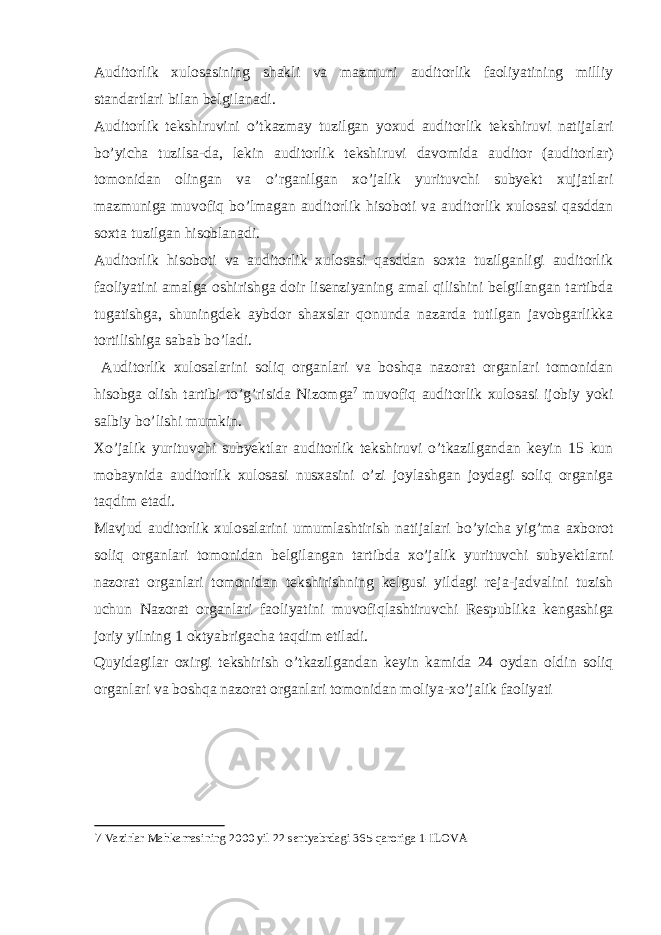 Auditorlik xulosasining shakli va mazmuni auditorlik faoliyatining milliy standartlari bilan belgilanadi. Auditorlik tekshiruvini o’tkazmay tuzilgan yoxud auditorlik tekshiruvi natijalari bo’yicha tuzilsa-da, lekin auditorlik tekshiruvi davomida auditor (auditorlar) tomonidan olingan va o’rganilgan xo’jalik yurituvchi subyekt xujjatlari mazmuniga muvofiq bo’lmagan auditorlik hisoboti va auditorlik xulosasi qasddan soxta tuzilgan hisoblanadi. Auditorlik hisoboti va auditorlik xulosasi qasddan soxta tuzilganligi auditorlik faoliyatini amalga oshirishga doir lisenziyaning amal qilishini belgilangan tartibda tugatishga, shuningdek aybdor shaxslar qonunda nazarda tutilgan javobgarlikka tortilishiga sabab bo’ladi. Auditorlik xulosalarini soliq organlari va boshqa nazorat organlari tomonidan hisobga olish tartibi to’g’risida Nizomga 7 muvofiq auditorlik xulosasi ijobiy yoki salbiy bo’lishi mumkin. Xo’jalik yurituvchi subyektlar auditorlik tekshiruvi o’tkazilgandan keyin 15 kun mobaynida auditorlik xulosasi nusxasini o’zi joylashgan joydagi soliq organiga taqdim etadi. Mavjud auditorlik xulosalarini umumlashtirish natijalari bo’yicha yig’ma axborot soliq organlari tomonidan belgilangan tartibda xo’jalik yurituvchi subyektlarni nazorat organlari tomonidan tekshirishning kelgusi yildagi reja-jadvalini tuzish uchun Nazorat organlari faoliyatini muvofiqlashtiruvchi Respublika kengashiga joriy yilning 1 oktyabrigacha taqdim etiladi. Quyidagilar oxirgi tekshirish o’tkazilgandan keyin kamida 24 oydan oldin soliq organlari va boshqa nazorat organlari tomonidan moliya-xo’jalik faoliyati 7 Vazirlar Mahkamasining 2000 yil 22 sentyabrdagi 365-qaroriga 1-ILOVA 