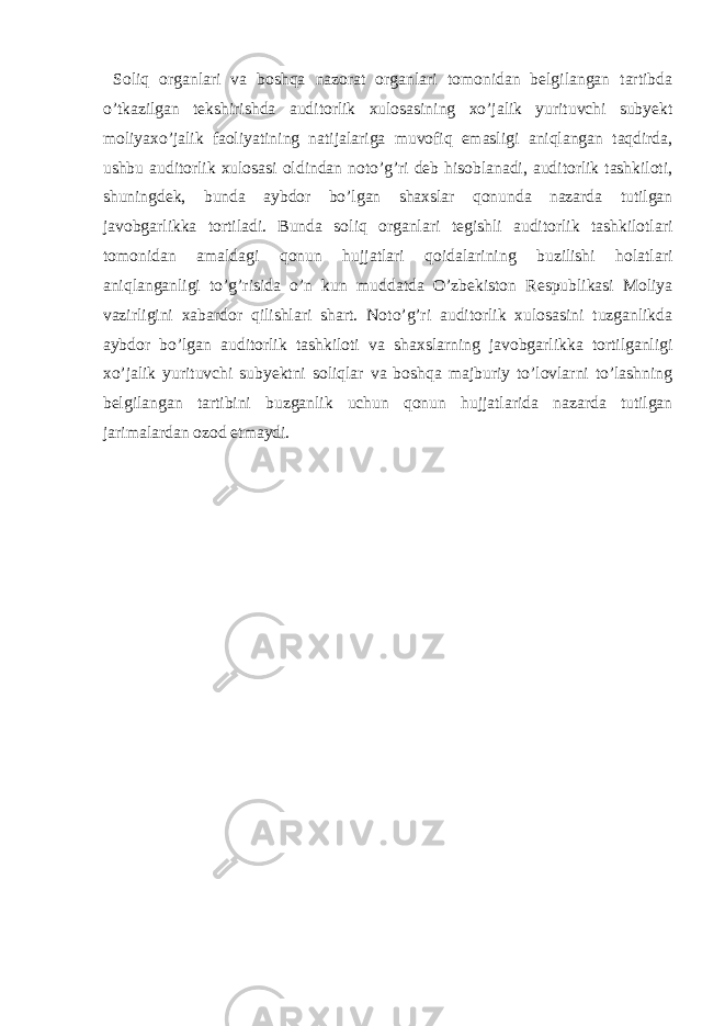  Soliq organlari va boshqa nazorat organlari tomonidan belgilangan tartibda o’tkazilgan tekshirishda auditorlik xulosasining xo’jalik yurituvchi subyekt moliyaxo’jalik faoliyatining natijalariga muvofiq emasligi aniqlangan taqdirda, ushbu auditorlik xulosasi oldindan noto’g’ri deb hisoblanadi, auditorlik tashkiloti, shuningdek, bunda aybdor bo’lgan shaxslar qonunda nazarda tutilgan javobgarlikka tortiladi. Bunda soliq organlari tegishli auditorlik tashkilotlari tomonidan amaldagi qonun hujjatlari qoidalarining buzilishi holatlari aniqlanganligi to’g’risida o’n kun muddatda O’zbekiston Respublikasi Moliya vazirligini xabardor qilishlari shart. Noto’g’ri auditorlik xulosasini tuzganlikda aybdor bo’lgan auditorlik tashkiloti va shaxslarning javobgarlikka tortilganligi xo’jalik yurituvchi subyektni soliqlar va boshqa majburiy to’lovlarni to’lashning belgilangan tartibini buzganlik uchun qonun hujjatlarida nazarda tutilgan jarimalardan ozod etmaydi. 