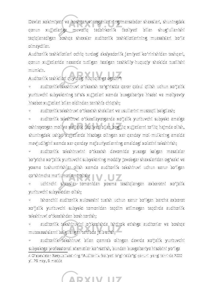 Davlat xokimiyati va boshqaruvi organlarining mansabdor shaxslari, shuningdek qonun xujjatlariga muvofiq tadbirkorlik faoliyati bilan shug’ullanishi taqiqlanadigan boshqa shaxslar auditorlik tashkilotlarining muassislari bo’la olmaydilar. Auditorlik tashkilotlari ochiq turdagi aksiyadorlik jamiyati ko’rinishidan tashqari, qonun xujjatlarida nazarda tutilgan istalgan tashkiliy-huquqiy shaklda tuzilishi mumkin. Auditorlik tashkiloti quyidagi huquqlarga egadir 4 : • auditorlik tekshiruvi o’tkazish to’g’risida qaror qabul qilish uchun xo’jalik yurituvchi subyektning ta’sis xujjatlari xamda buxgalteriya hisobi va moliyaviy hisobot xujjatlari bilan oldindan tanishib chiqish; • auditorlik tekshiruvi o’tkazish shakllari va usullarini mustaqil belgilash; • auditorlik tekshiruvi o’tkazilayotganda xo’jalik yurituvchi subyekt amalga oshirayotgan moliya-xo’jalik faoliyati bilan bog’liq xujjatlarni to’liq hajmda olish, shuningdek ushbu xujjatlarda hisobga olingan xar qanday mol-mulkning amalda mavjudligini xamda xar qanday majburiyatlarning amaldagi xolatini tekshirish; • auditorlik tekshiruvini o’tkazish davomida yuzaga kelgan masalalar bo’yicha xo’jalik yurituvchi subyektning moddiy javobgar shaxslaridan og’zaki va yozma tushuntirishlar olish xamda auditorlik tekshiruvi uchun zarur bo’lgan qo’shimcha ma’lumotlarni olish; • uchinchi shaxslar tomonidan yozma tasdiqlangan axborotni xo’jalik yurituvchi subyektdan olish; • ishonchli auditorlik xulosasini tuzish uchun zarur bo’lgan barcha axborot xo’jalik yurituvchi subyekt tomonidan taqdim etilmagan taqdirda auditorlik tekshiruvi o’tkazishdan bosh tortish; • auditorlik tekshiruvini o’tkazishda ishtirok etishga auditorlar va boshqa mutaxassislarni belgilangan tartibda jalb etish; • auditorlik tekshiruvi bilan qamrab olingan davrda xo’jalik yurituvchi subyektga professional xizmatlar ko’rsatish, bundan buxgalteriya hisobini yo’lga 4 O’zbekiston Respublikasining “Auditorlik faoliyati to’g’risida”gi qonuni yangi tahrirda 2000 yil 26 may, 6-modda 