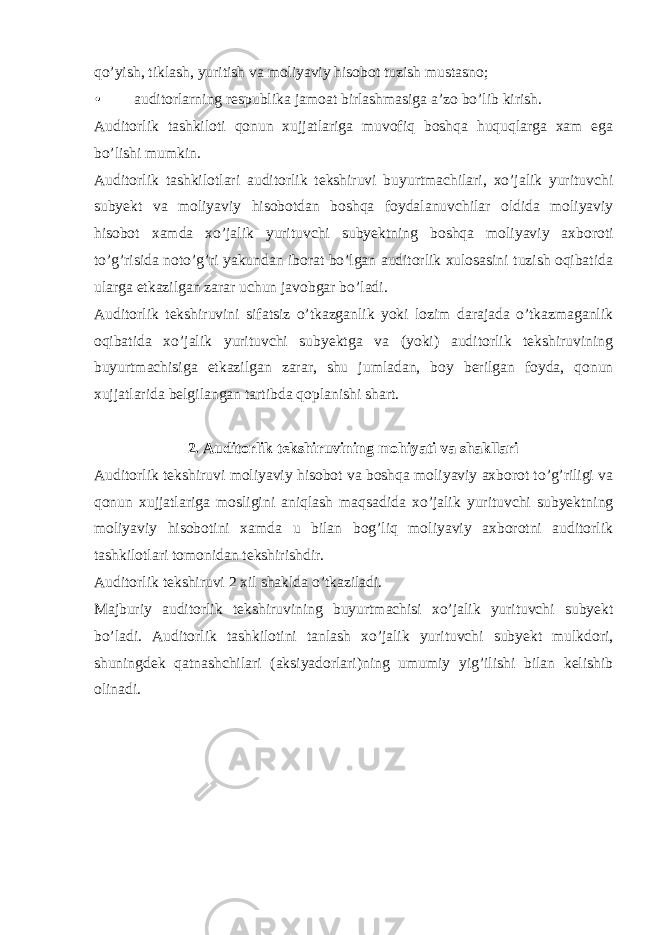 qo’yish, tiklash, yuritish va moliyaviy hisobot tuzish mustasno; • auditorlarning respublika jamoat birlashmasiga a’zo bo’lib kirish. Auditorlik tashkiloti qonun xujjatlariga muvofiq boshqa huquqlarga xam ega bo’lishi mumkin. Auditorlik tashkilotlari auditorlik tekshiruvi buyurtmachilari, xo’jalik yurituvchi subyekt va moliyaviy hisobotdan boshqa foydalanuvchilar oldida moliyaviy hisobot xamda xo’jalik yurituvchi subyektning boshqa moliyaviy axboroti to’g’risida noto’g’ri yakundan iborat bo’lgan auditorlik xulosasini tuzish oqibatida ularga etkazilgan zarar uchun javobgar bo’ladi. Auditorlik tekshiruvini sifatsiz o’tkazganlik yoki lozim darajada o’tkazmaganlik oqibatida xo’jalik yurituvchi subyektga va (yoki) auditorlik tekshiruvining buyurtmachisiga etkazilgan zarar, shu jumladan, boy berilgan foyda, qonun xujjatlarida belgilangan tartibda qoplanishi shart. 2. Auditorlik tekshiruvining mohiyati va shakllari Auditorlik tekshiruvi moliyaviy hisobot va boshqa moliyaviy axborot to’g’riligi va qonun xujjatlariga mosligini aniqlash maqsadida xo’jalik yurituvchi subyektning moliyaviy hisobotini xamda u bilan bog’liq moliyaviy axborotni auditorlik tashkilotlari tomonidan tekshirishdir. Auditorlik tekshiruvi 2 xil shaklda o’tkaziladi. Majburiy auditorlik tekshiruvining buyurtmachisi xo’jalik yurituvchi subyekt bo’ladi. Auditorlik tashkilotini tanlash xo’jalik yurituvchi subyekt mulkdori, shuningdek qatnashchilari (aksiyadorlari)ning umumiy yig’ilishi bilan kelishib olinadi. 