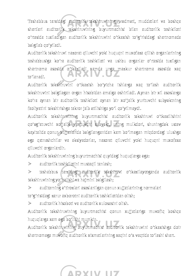 Tashabbus tarzidagi auditorlik tekshiruvining predmeti, muddatlari va boshqa shartlari auditorlik tekshiruvining buyurtmachisi bilan auditorlik tashkiloti o’rtasida tuziladigan auditorlik tekshiruvini o’tkazish to’g’risidagi shartnomada belgilab qo’yiladi. Auditorlik tekshiruvi nazorat qiluvchi yoki huquqni muxofaza qilish organlarining tashabbusiga ko’ra auditorlik tashkiloti va ushbu organlar o’rtasida tuzilgan shartnoma asosida o’tkaziladi xamda unga mazkur shartnoma asosida xaq to’lanadi. Auditorlik tekshiruvini o’tkazish bo’yicha ishlarga xaq to’lash auditorlik tekshiruvini belgilagan organ hisobidan amalga oshiriladi. Aynan bir xil asoslarga ko’ra aynan bir auditorlik tashkiloti aynan bir xo’jalik yurituvchi subyektning faoliyatini tekshirishga takror jalb etilishiga yo’l qo’yilmaydi. Auditorlik tekshiruvining buyurtmachisi auditorlik tekshiruvi o’tkazilishini qo’zg’atuvchi xo’jalik yurituvchi subyekt, uning mulkdori, shuningdek ustav kapitalida qonun xujjatlarida belgilanganidan kam bo’lmagan miqdordagi ulushga ega qatnashchilar va aksiyadorlar, nazorat qiluvchi yoki huquqni muxofaza qiluvchi organlardir. Auditorlik tekshiruvining buyurtmachisi quyidagi huquqlarga ega:  auditorlik tashkilotini mustaqil tanlash;  tashabbus tarzidagi auditorlik tekshiruvi o’tkazilayotganda auditorlik tekshiruvining yo’nalishi va hajmini belgilash;  auditorning e’tirozlari asoslanilgan qonun xujjatlarining normalari to’g’risidagi zarur axborotni auditorlik tashkilotidan olish;  auditorlik hisoboti va auditorlik xulosasini olish. Auditorlik tekshiruvining buyurtmachisi qonun xujjatlariga muvofiq boshqa huquqlarga xam ega bo’lishi mumkin. Auditorlik tekshiruvining buyurtmachisi auditorlik tekshiruvini o’tkazishga doir shartnomaga muvofiq auditorlik xizmatlarining xaqini o’z vaqtida to’lashi shart. 