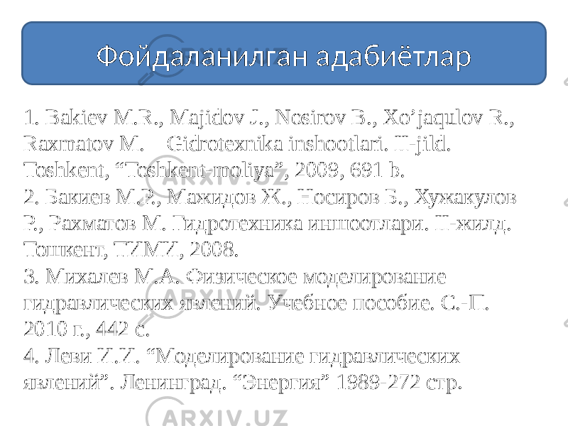 Фойдаланилган адабиётлар 1. Bakiеv M.R., Majidov J., Nosirov B., Xo’jaqulov R., Raxmatov M. Gidrotеxnika inshootlari. II-jild. Toshkеnt, “Toshkent-moliya”, 2009, 691 b. 2. Бакиев М.Р., Мажидов Ж., Носиров Б., Хужакулов Р., Рахматов М. Гидротехника иншоотлари. II-жилд. Тошкент, ТИМИ, 2008. 3. Михалев М.А. Физическое моделирование гидравлических явлений. Учебное пособие. С.-П. 2010 г., 442 с. 4. Леви И.И. “Моделирование гидравлических явлений”. Ленинград. “Энергия” 1989-272 стр . 