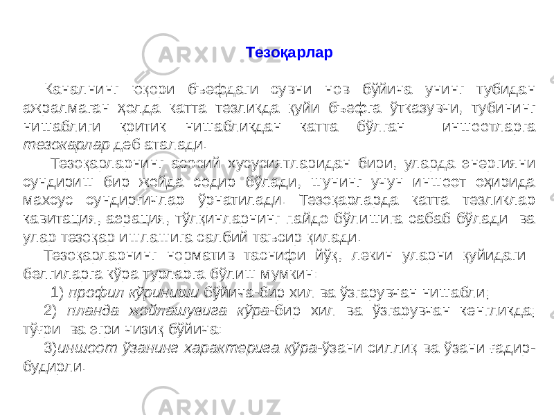 Тезоқарлар Каналнинг юқори бъефдаги сувни нов бўйича унинг тубидан ажралмаган ҳолда катта тезликда қуйи бъефга ўтказувчи, тубининг нишаблиги критик нишабликдан катта бўлган иншоотларга тезокарлар деб аталади. Тезоқарларнинг асосий хусусиятларидан бири, уларда энергияни сундириш бир жойда содир бўлади, шунинг учун иншоот оҳирида махсус сундиргичлар ўрнатилади. Тезоқарларда катта тезликлар кавитация, аэрация, тўлқинларнинг пайдо бўлишига сабаб бўлади ва улар тезоқар ишлашига салбий таъсир қилади. Тезоқарларнинг норматив таснифи йўқ, лекин уларни қуйидаги белгиларга кўра турларга бўлиш мумкин: 1) профил кўриниши бўйича-бир хил ва ўзгарувчан нишабли; 2) планда жойлашувига кўра -бир хил ва ўзгарувчан кенгликда; тўғри ва эгри чизиқ бўйича: 3) иншоот ўзанинг характерига кўра -ўзани силлиқ ва ўзани ғадир- будирли. 