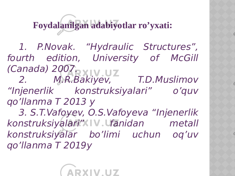 Foydalanilgan adabiyotlar ro’yxati: 1. P.Novak. “Hydraulic Structures”, fourth edition, University of McGill (Canada) 2007. 2. M.R.Bakiyev, T.D.Muslimov “Injenerlik konstruksiyalari” o’quv qo’llanma T 2013 y 3. S.T.Vafoyev, O.S.Vafoyeva “Injenerlik konstruksiyalari” fanidan metall konstruksiyalar bo’limi uchun oq’uv qo’llanma T 2019y 