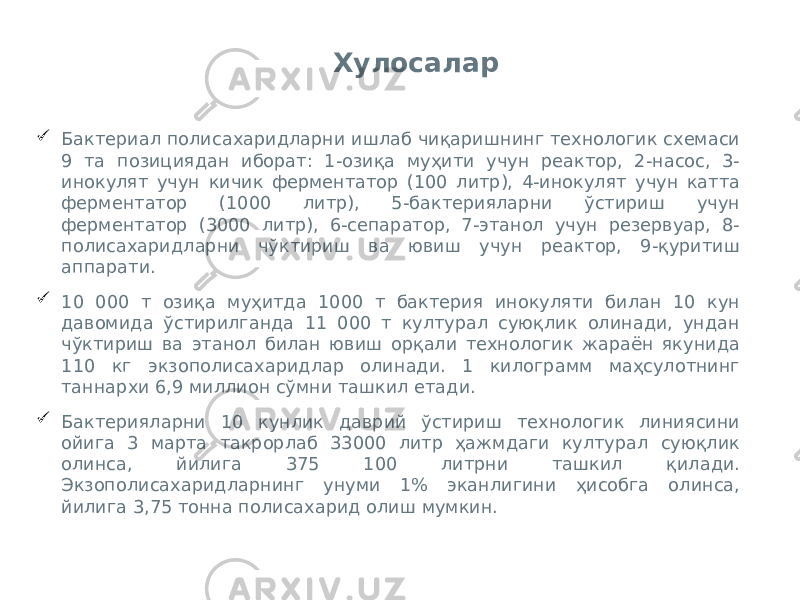 Хулосалар  Бактериал полисахаридларни ишлаб чиқаришнинг технологик схемаси 9 та позициядан иборат: 1-озиқа муҳити учун реактор, 2-насос, 3- инокулят учун кичик ферментатор (100 литр), 4-инокулят учун катта ферментатор (1000 литр), 5-бактерияларни ўстириш учун ферментатор (3000 литр), 6-сепаратор, 7-этанол учун резервуар, 8- полисахаридларни чўктириш ва ювиш учун реактор, 9-қуритиш аппарати.  10 000 т озиқа муҳитда 1000 т бактерия инокуляти билан 10 кун давомида ўстирилганда 11 000 т културал суюқлик олинади, ундан чўктириш ва этанол билан ювиш орқали технологик жараён якунида 110 кг экзополисахаридлар олинади. 1 килограмм маҳсулотнинг таннархи 6,9 миллион сўмни ташкил етади.  Бактерияларни 10 кунлик даврий ўстириш технологик линиясини ойига 3 марта такрорлаб 33000 литр ҳажмдаги културал суюқлик олинса, йилига 375 100 литрни ташкил қилади. Экзополисахаридларнинг унуми 1% эканлигини ҳисобга олинса, йилига 3,75 тонна полисахарид олиш мумкин. 