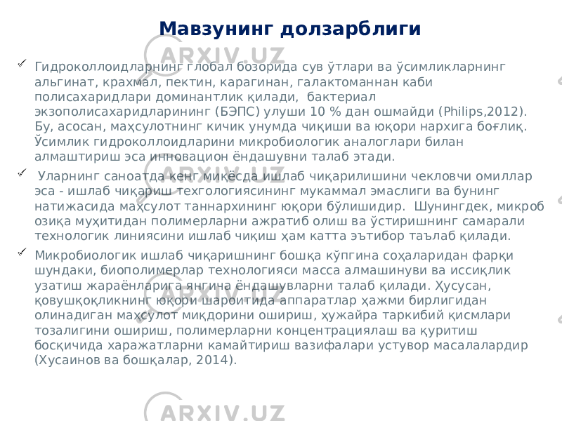 Мавзунинг долзарблиги  Гидроколлоидларнинг глобал бозорида сув ўтлари ва ўсимликларнинг альгинат, крахмал, пектин, карагинан, галактоманнан каби полисахаридлари доминантлик қилади, бактериал экзополисахаридларининг (БЭПС) улуши 10 % дан ошмайди (Philips,2012). Бу, асосан, маҳсулотнинг кичик унумда чиқиши ва юқори нархига боғлиқ. Ўсимлик гидроколлоидларини микробиологик аналоглари билан алмаштириш эса инновацион ёндашувни талаб этади.  Уларнинг саноатда кенг миқёсда ишлаб чиқарилишини чекловчи омиллар эса - ишлаб чиқариш техгологиясининг мукаммал эмаслиги ва бунинг натижасида маҳсулот таннархининг юқори бўлишидир. Шунингдек, микроб озиқа муҳитидан полимерларни ажратиб олиш ва ўстиришнинг самарали технологик линиясини ишлаб чиқиш ҳам катта эътибор таълаб қилади.  Микробиологик ишлаб чиқаришнинг бошқа кўпгина соҳаларидан фарқи шундаки, биополимерлар технологияси масса алмашинуви ва иссиқлик узатиш жараёнларига янгича ёндашувларни талаб қилади. Ҳусусан, қовушқоқликнинг юқори шароитида аппаратлар ҳажми бирлигидан олинадиган маҳсулот миқдорини ошириш, ҳужайра таркибий қисмлари тозалигини ошириш, полимерларни концентрациялаш ва қуритиш босқичида харажатларни камайтириш вазифалари устувор масалалардир (Хусаинов ва бошқалар, 2014). 