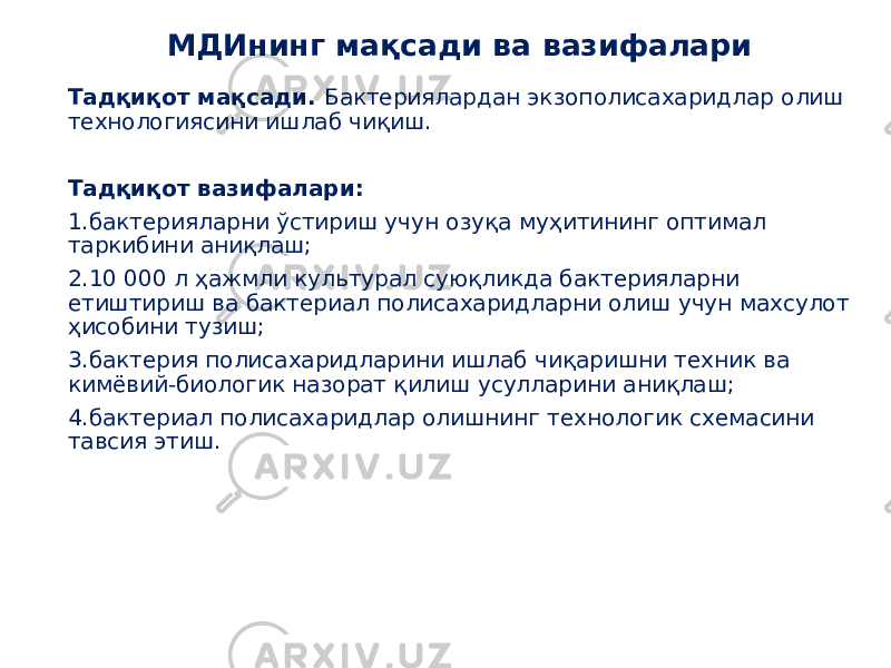 Тадқиқот мақсади. Бактериялардан экзополисахаридлар олиш технологиясини ишлаб чиқиш. Тадқиқот вазифалари: 1.бактерияларни ўстириш учун озуқа муҳитининг оптимал таркибини аниқлаш; 2.10 000 л ҳажмли культурал суюқликда бактерияларни етиштириш ва бактериал полисахаридларни олиш учун махсулот ҳисобини тузиш; 3.бактерия полисахаридларини ишлаб чиқаришни техник ва кимёвий-биологик назорат қилиш усулларини аниқлаш; 4.бактериал полисахаридлар олишнинг технологик схемасини тавсия этиш. МДИнинг мақсади ва вазифалари 